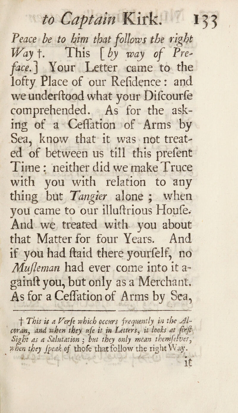 Peace be to him that follows the right Way f. This [ by way of Pre¬ face.} Your Letter came to the lofty Place of our Refidence: and we underftood what your Difcourle comprehended. As for the ask¬ ing of a Ceffation of Arms by Sea, know that it was ■ not treat¬ ed of between us till this prefent Time: neither did we make Truce with you with relation to any thing but Tangier alone ; when you came to our illudrious Houfe. And we treated with you about that Matter for four Years. And if you had ftaid there yourfelf, no Mufleman had ever come into it a- gainft you, but only as a Merchant. As for a Ceffation of Arms by Sea, f This is a Verje which occurs frequently in the coran, and when they u/e it in Letters, it tools at fir fit &hht as a Salutation • but they only mean them-feIves3 when they Jpeak of thofe that follow the right VV'ay. '' It