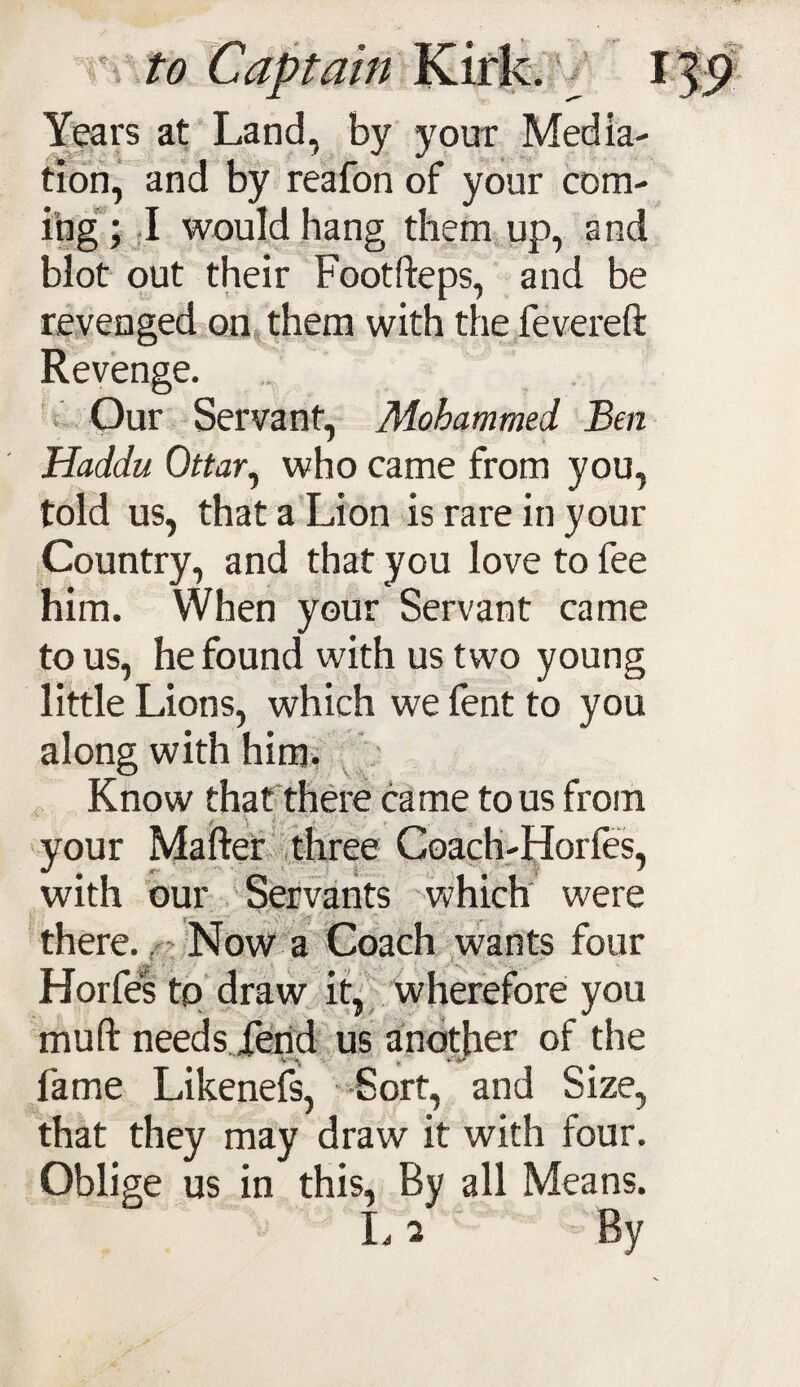 Years at Land, by your Media¬ tion, and by reafon of your com¬ ing ; I would hang them up, and blot out their Footfteps, and be revenged on them with the fevereft ze. Our Servant, Mohammed Ben Haddu Ottar, who came from you, told us, that a Lion is rare in your Country, and that you love to fee him. When your Servant came to us, he found with us two young little Lions, which we fent to you along with him. Know that there came to us from your Mafter three Coach-Horfes, with our Servants which were there. . Now a Coach wants four Horfes to draw it, wherefore you - y d v muft needs Tend us another of the fame Likenefs, Sort, and Size, that they may draw it with four. Oblige us in this, By all Means. L 2 By