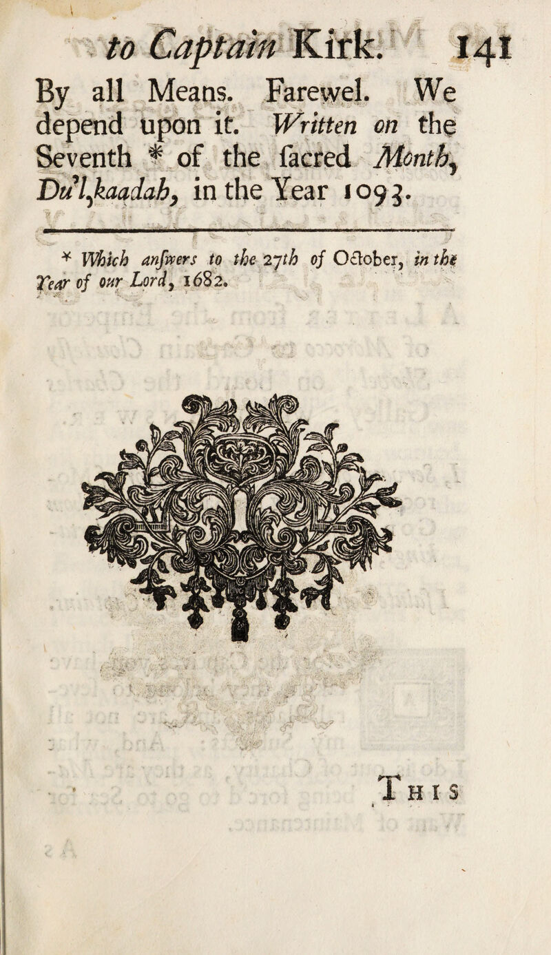 By all Means. Farewel. We depend upon if. Written on the Seventh t of the facred Monthy Dulykaadah, in the Year 1093. 'ijf Jjfr / jj. ^ ‘ ^ / '** .... _ . ____ _ _, . M—MWcm—m >nip - * anfwers to the 2* *]th of October, in tht Tear of our Lord, 1682. J ‘ at: *-•. 1 ' v^J'-v This 1 / .