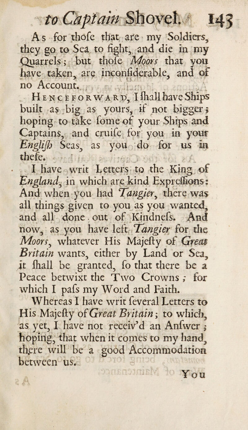 A s for thofc that are my Soldiers, they go to Sea to fight, and die in my Quarrels ; but thole Moors that you have taken, are inconfiderable, and of no Account. Henceforward, I ftiall have Ships built as big as yours, if not bigger; hoping to take feme of your Ships and Captains, and cruife for you in your Englijh Seas, as you do for us In thefe. I have writ Letters to the King of England, in which are kind Expreffions: And when you had Tangier, there was all things given to you as you wanted, and all done. out of Kindnefs. And now, as you have left Tangier for the Moors, whatever His Majefty of Grem Britain wants, either by Land or Sea, it Ihall be granted, fo that there be a Peace betwixt the Two Crowns ; for which I pafs my Word and Faith. Whereas I have writ feveral Letters to His.Majefty of Great Britain; to which, as yet, I have not receiv’d an Anfwer $ hoping, that when it comes to my hand, th,ere will be a good Accommodation between us. You