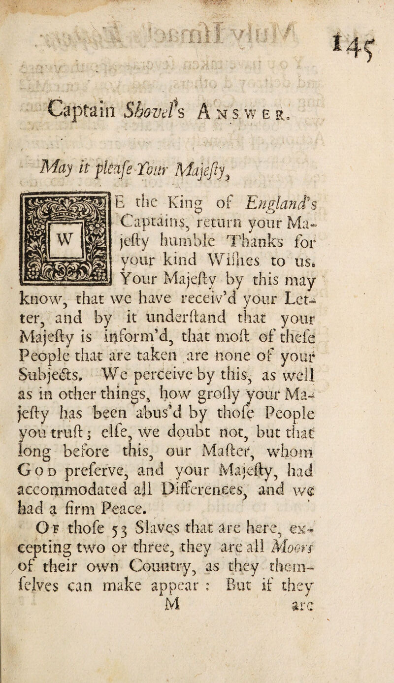 - vv ^7 * - \ * .7*. f' I! 1? | f' * I /■ . i. i.I J, - - v ■ Captam Shovel's A .n s w e r. May it pkafe Tonr Majefiy, B the King of England's Captains, return your Ma~ jefty humble Thanks for your kind Willies to us* U Your Majefty by this may know, that we have receiv’d your Leu ter, and by it underhand that your Majefty is inform’d, that moft of thefe People that are taken are none of your Subjects. We perceive by this, as well as in other things, how grofly your Ma¬ jefty has been abus’d by thofe People you truft; elie, we doubt not, but that long before this, our Mafter, whom God preferve, and your Majefty, had accommodated all Differences, and we had a firm Peace. Of thofe 53 Slaves that are here, ex¬ cepting two or three, they are all Moon of their own Country, as they them- fclves can make appear : But if they M are