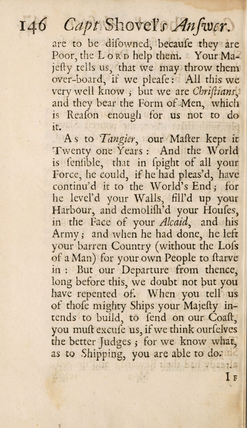 are to be difowned, becaufe they are Poor, the Lord help them. Your Ma- jefty tells us, that we may throw them over-board, if we pleafe: All this we very well know , but we are Christianr, and they bear the Form of Men, which is Reafon enough for us not to do it. As to Tangier, our Mailer kept it Twenty one Years : And the World is fenlible, that in fpight of all your Force, lie could, if he had pleas’d, have continu’d it to the World’s End; for he level’d your Walls, fill’d up your Harbour, and demolifh’d your Houfes, in the Face of your Alcaid, and his Army; and when he had done, he left your barren Country (without the Lofs of a Man) for your own People to llarve in : But our Departure from thence, long before this, we doubt not but you have repented of. When you tell us of thofe mighty Ships your Majelty in¬ tends to build, to fend on our Coaft, you mud excufe us, if we think ourfelves the better judges j for we know what, as to Shipping, you are able to do;