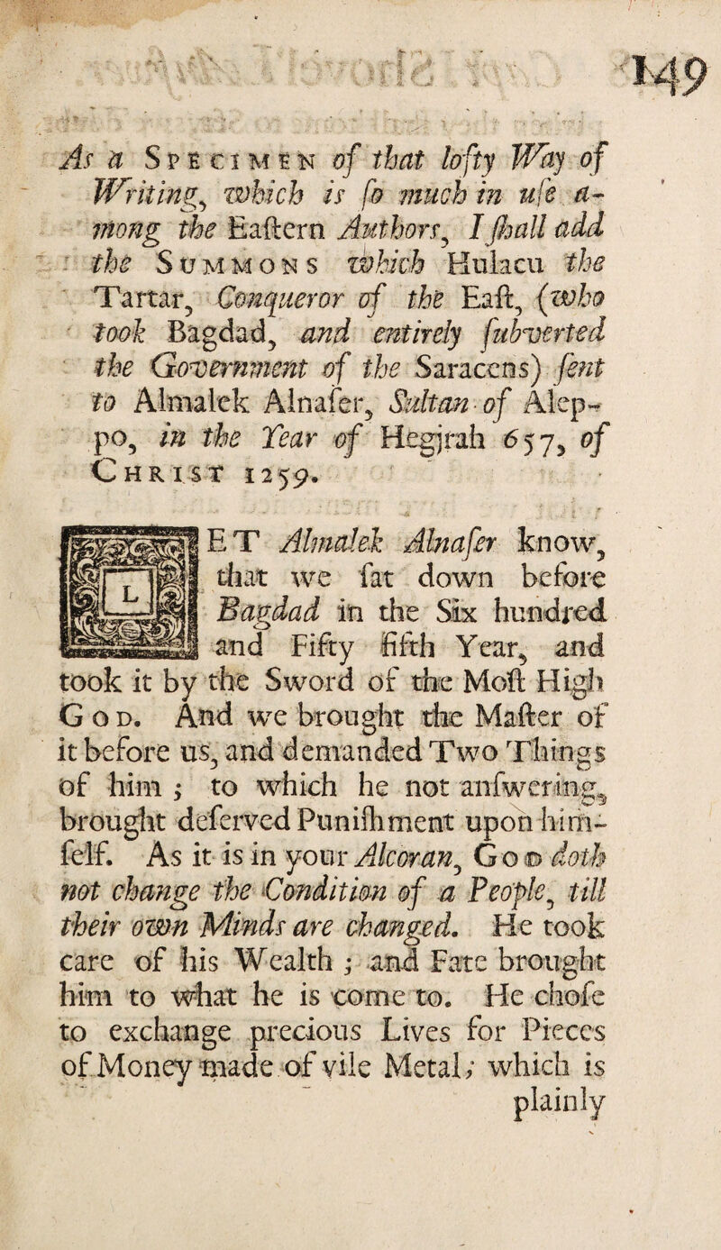 As u Specimen of that lofty Way of Writing, which is fo much in ufe a- viong the Eaftern Authors, I (hall add - the Summons which Kulacu the Tartar, Conqueror of the Eaft, (who took Bagdad, and entirely fulroerted the Government of the Saracens) fent to Almalek Ainafer, Sultan of Alep¬ po, in the Tear of Hegjrah 657, of CHRisr 1259, ET Almalek Ainafer that we fat down before Bagdad in the Six hundred and Fifty fifth Year, and took it by the Sword of the Moft High God. And we brought the Matter of it before us, and demanded Two Things of him > to which he not anfwering^ brought deferred Punilhment upon hirh- felf. As it is in your Alcoran, G o © doth not change the Condition of a People, till their own Minds are changed. He took care of his Wealth ; and Fate brought him to what he is come to. He chafe to exchange precious Lives for Pieces of Money made of vile Metal; which is plainly