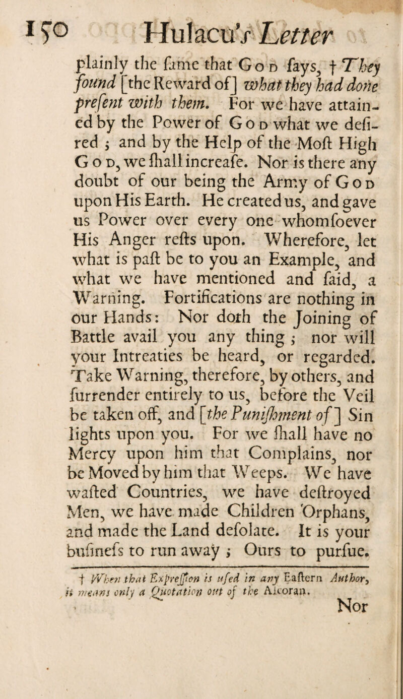 plainly the fame that God fays, f They found [the Reward of J what they had done prefent with them. For we have attain¬ ed by the Power of G o d what we defi- red ; and by the Help of the Moft High God, we fhall increafe. Nor is there any doubt of our being the Army of God upon His Earth. He created us, and gave us Power over every one whomfoever His Anger refts upon. Wherefore, let what is pa ft be to you an Example, and what we have mentioned and faid, a Warning. Fortifications are nothing in our Hands: Nor doth the Joining of Battle avail you any thing ; nor will your Intreaties be heard, or regarded. Take Warning, therefore, by others, and furrender entirely to us, before the Veil be taken off, and [thePunijhment of ] Sin lights upon you. For we fhall have no Mercy upon him that Complains, nor be Moved by him that W eeps. We have wafted Countries, we have deftroyed Men, we have made Children 'Orphans, and made the Land defolate. It is your bufinefs to run away ; Ours to pur.fue. t When that Exprejjion is ufed in any Ea&ern Author, h means only a Quotation out of the Aicoraii. ' • Nor