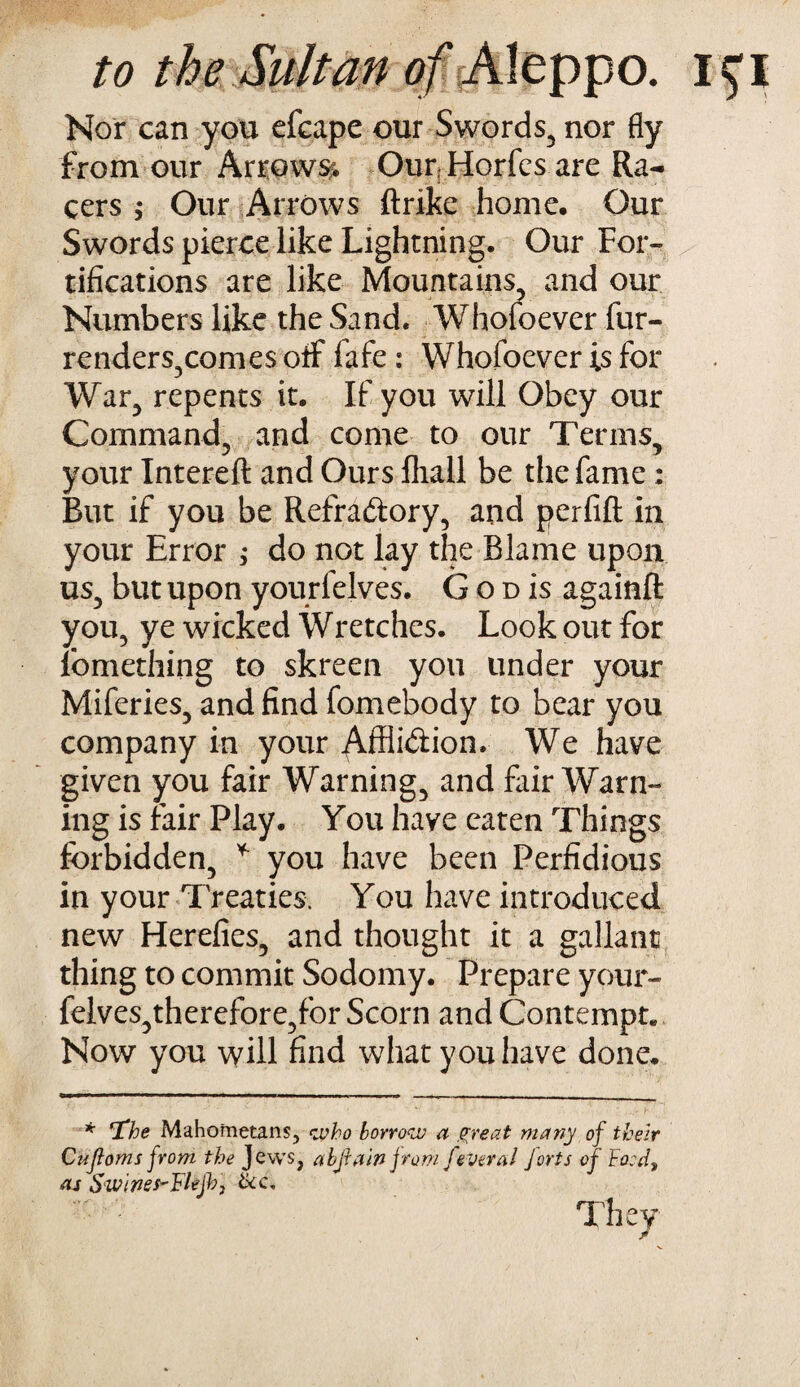 to the Sultan of Aleppo, i^i Nor can you efcape our Swords, nor fly from our Arrows?. Our; Horfes are Ra¬ cers $ Our Arrows ftrike home. Our Swords pierce like Lightning. Our For¬ tifications are like Mountains, and our Numbers like the Sand. Whofoever fur- renders,comes off fafe : Whofoever is for War, repents it. If you will Obey our Command, and come to our Terms, your Xntereft and Ours fliall be the fame: But if you be Refractory, and perfifl in your Error ; do not lay the Blame upon us, but upon yourfelves. G o d is again# you, ye wicked Wretches. Look out for iomething to skreen you under your Miferies, and find fomebody to bear you company in your Affliction. We have given you fair Warning, and fair Warn¬ ing is fair Play. You have eaten Things forbidden, * you have been Perfidious in your Treaties. You have introduced new Herefies, and thought it a gallant thing to commit Sodomy. Prepare your- felves,therefore,for Scorn and Contempt. Now you will find what you have done. * 'The Mahometans, who borrow a great many of their Cufloms from the Jews, abjiain from feveral Jorts of Fo:d, as Swines-Flejb; &c. They
