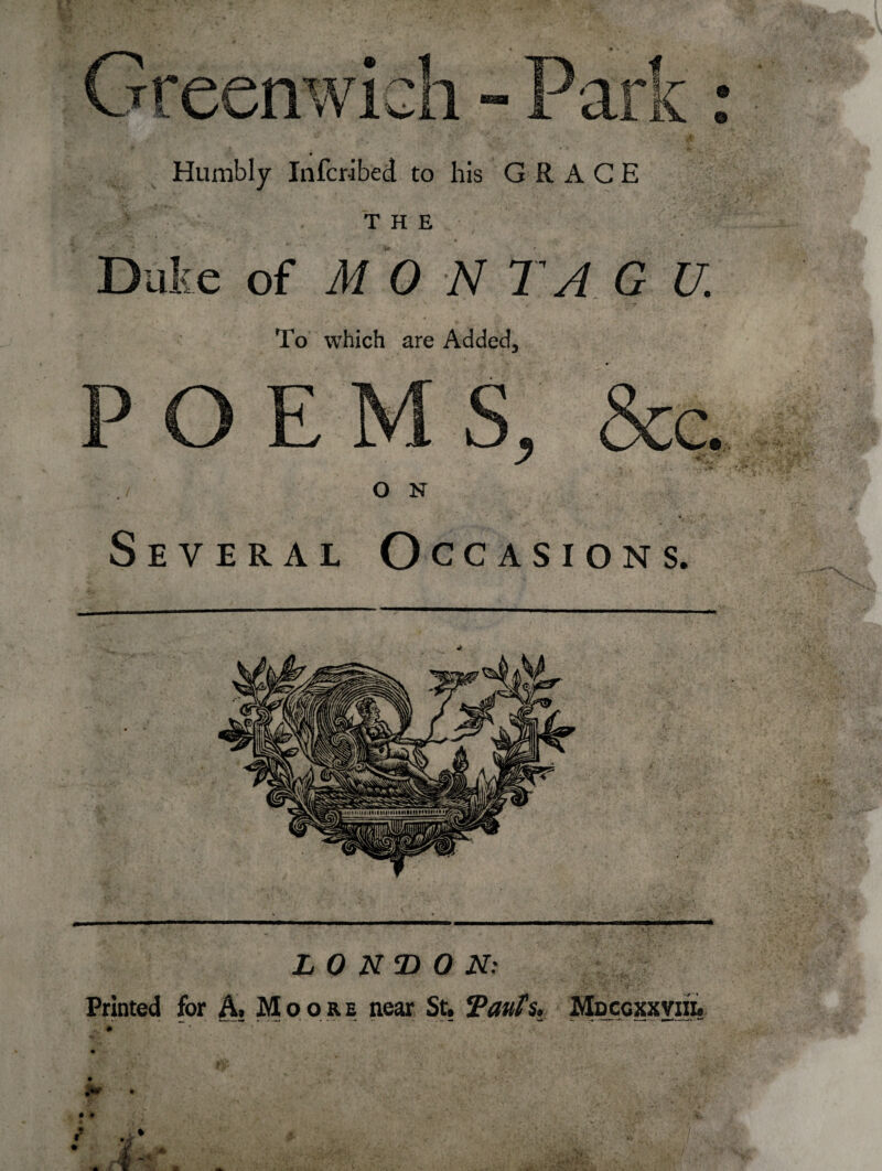 Humbly Infcr-ibed to his GRACE THE Duke of MON T A G U. To which are Added, O N Several Occasions. * LONDON: Printed for A Moore near St, Tauts. Mdcgxxvih.