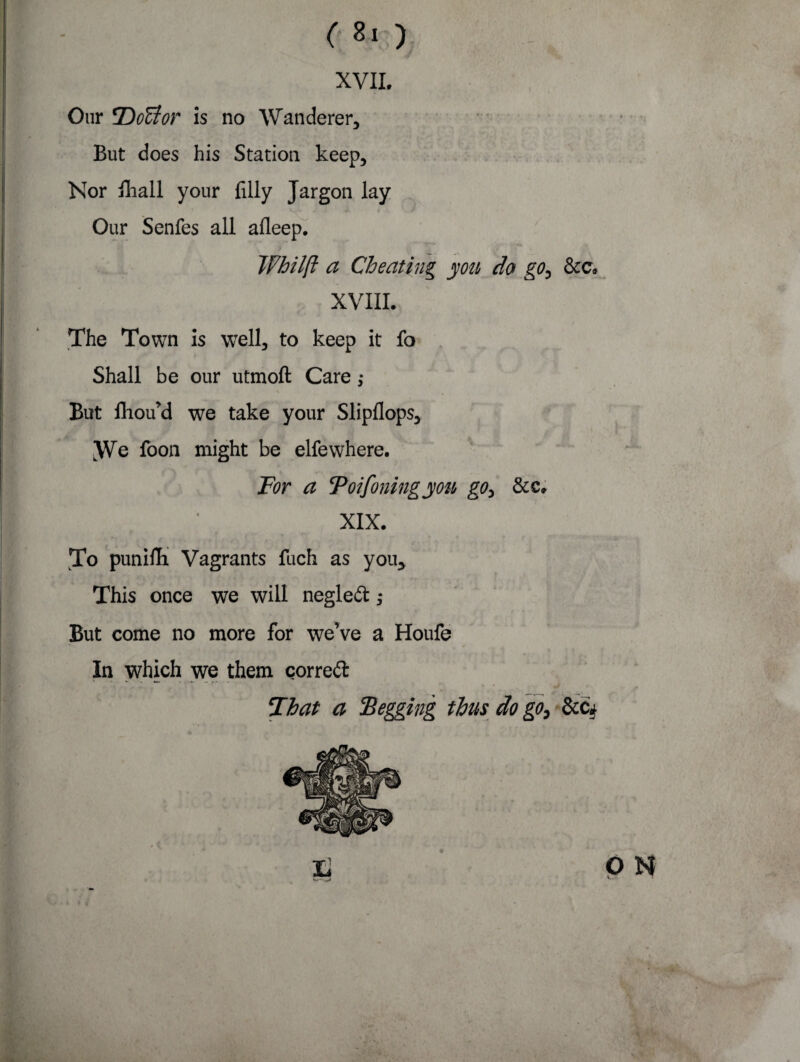 < *>) XVII. But does his Station keep. Nor Biall your filly Jargon lay fj • k X » Our Senfes all afleep. Whilft a Cheating yon do go, &c. XVIII. The Town is well, to keep it fo ' Shall be our utmoft Care; But fhou’d we take your Slipllops, We foon might be elfewhere. For a Toifoiling you go, &c, (I XIX. To punilTi Vagrants fuch as you. This once we will negled; But come no more for we’ve a Houfe In which we them corred That a Begging thus do go,