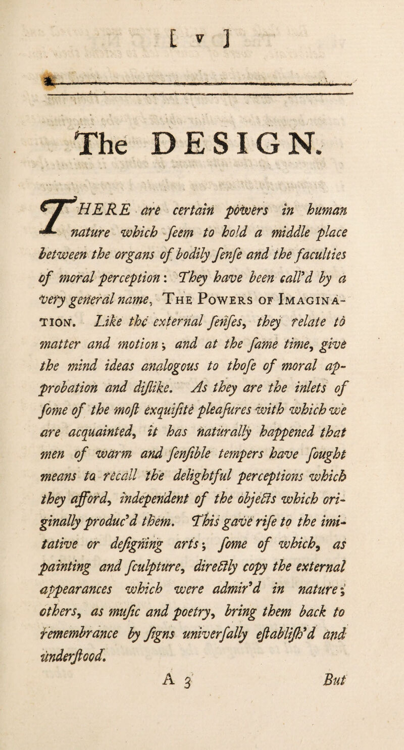 lu The DESIGN, 7 HERE are certain powers in human nature which feem to hold a middle place between the organs of bodily fenfe and the faculties of moral perception: They have been call'd by a Very general name, The Powers of Imagina¬ tion. Like the external fenfes> they relate to matter and motion *, and at the fame time, give the mind ideas analogous to thofe of moral ap¬ probation and diflike. As they are the inlets of fome of the mo/l exquijite pleafures with which we are acquainted\ it has naturally happened that men of warm and fenfible tempers have fought means to recall the delightful perceptions which they afford, independent of the objeffs which ori¬ ginally pro due'd them. This gave rife to the imi¬ tative or defigning arts; fome of which, as painting and fculpture, dire Elly copy the external appearances which were admir'd in nature; others, as mufic and poetry9 bring them back to remembrance by ftgns univerfally ejlablifh'd and underftood. A 3 But