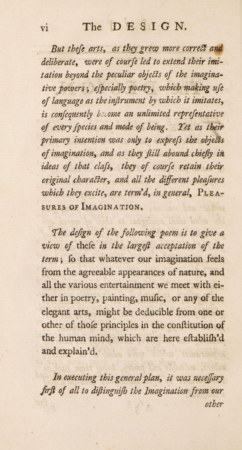 But thefe arts, as they grew more correct and deliberate, were of eourfe led to extend their imi¬ tation beyond the 'peculiar objects of the imagina¬ tive powers , efpecially poetry, which making ufe of language as the inftrument by which it imitates, is confequently be tome cm unlimited reprefentative of every fpecies and mode of being. Yet as their primary intention was only to exprefs the objeSis of imagination, and as they ftill abound chiefly in ideas of that clafs, they of eourfe retain their original character, and all the different pleafures which they excite, are term'd, in general. Plea¬ sures of Imagination. Yhe defign of the following poem is to give a view of thefe in the largeft acceptation of the term \ fo that whatever our imagination feels from the agreeable appearances of nature, and all the various entertainment we meet with ei¬ ther in poetry, painting, mufic, or any of the elegant arts, might be deducible from one or other of thofe principles in the conftitution of the human mind, which are here eflablifh’d and explain’d. V In executing this general plan, it was neceffary flrfi of all to diftinguijh the Imagination from our other