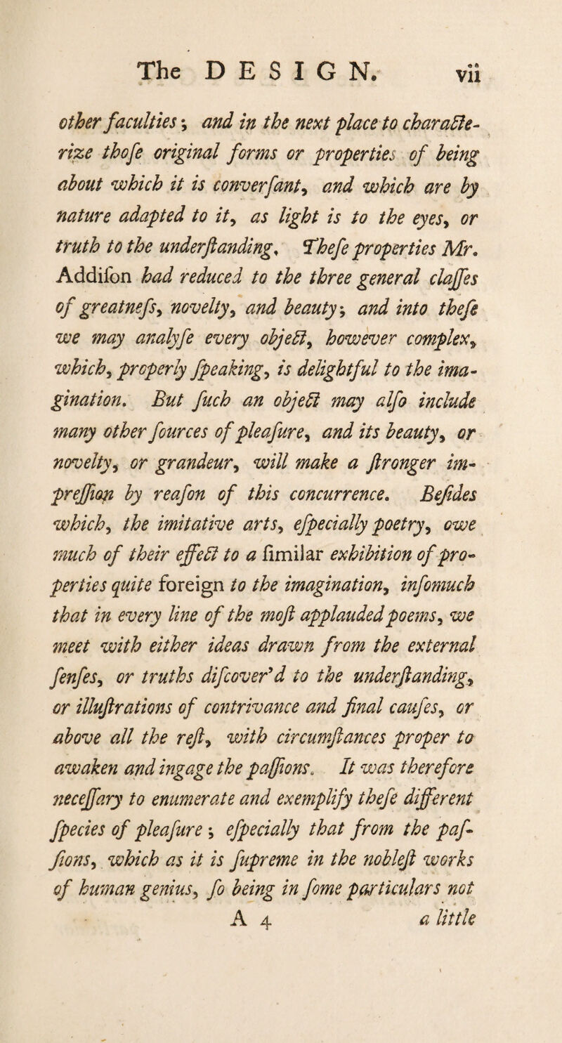 Vll other faculties *, and in the next place to characte¬ rize thofe original forms or properties of being about which it is converfant, and which are by nature adapted to it, as light is to the eyes, or truth to the underftandingf 'Thefe properties Mr. Addifon had reduced to the three general claffes of greatnefsy novelty5 and beauty; and into thefe we may analyfe every object, however complex> whichy properly fpeakingy is delightful to the ima¬ gination. ifa/ fitch an objed may alfo include many other fources of pie afurey and its beauty, or noveltyy or grandeur, will make a ftronger im- prejfion by reafon of this concurrence. Befides whichy the imitative artsy efpecially poetry, owe of their effect to a fimilar exhibition of pro¬ perties quite foreign to the imagination, infomuch that in every line of the moft applauded poems y we meet with either ideas drawn from the external fenfeSy or truths difcover'd to the underftandingr or illuftrations of contrivance and final caufes9 or above all the refty with circumftances proper to awaken and ingage the paftions. It was therefore necejfary to enumerate and exemplify thefe different fpecies of pleafure *, efpecially that from the paf- fionSy which as it is fupreme in the noblefi works of human genius, fo being in feme particulars not