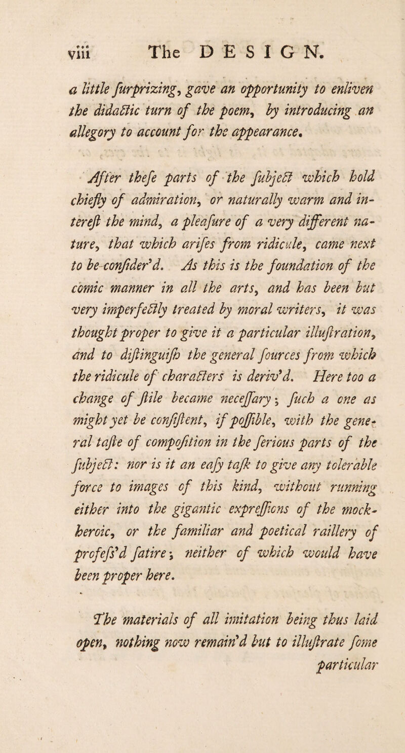 «* ♦ * a little furprizing, gave an opportunity to enliven the didaCiic turn of the poemy by introducing an allegory to account for the appearance. After thefe parts of the fubjeCl which hold chiefly of admiration, or naturally warm and in¬ ter eft the mind, a pie a fur e of a very different na¬ ture , that which arifes from ridicule, came next to beconjider’d. As this is the foundation of the comic manner in all the arts, and has been but very imperfectly treated by moral writers, it was thought proper to give it a particular illuftration? and to diftinguiflo the general fources from which the ridicule of characters is deriv’d. Here too a change of ftile became neceffary; fuch a one as might yet be conflftent, if poffible^ with the genet rod tafte of compofition in the ferious parts of the fubjeCl: nor is it an eafy tajk to give any tolerable force to images of this kindy without running either into the gigantic expreflicns of the mock- heroic, or the familiar and poetical raillery of prcfefs’d fatire •, neither of which would have been proper here. 7he materials of all imitation being thus laid open, nothing now remain’d but to illuftrate fome particular