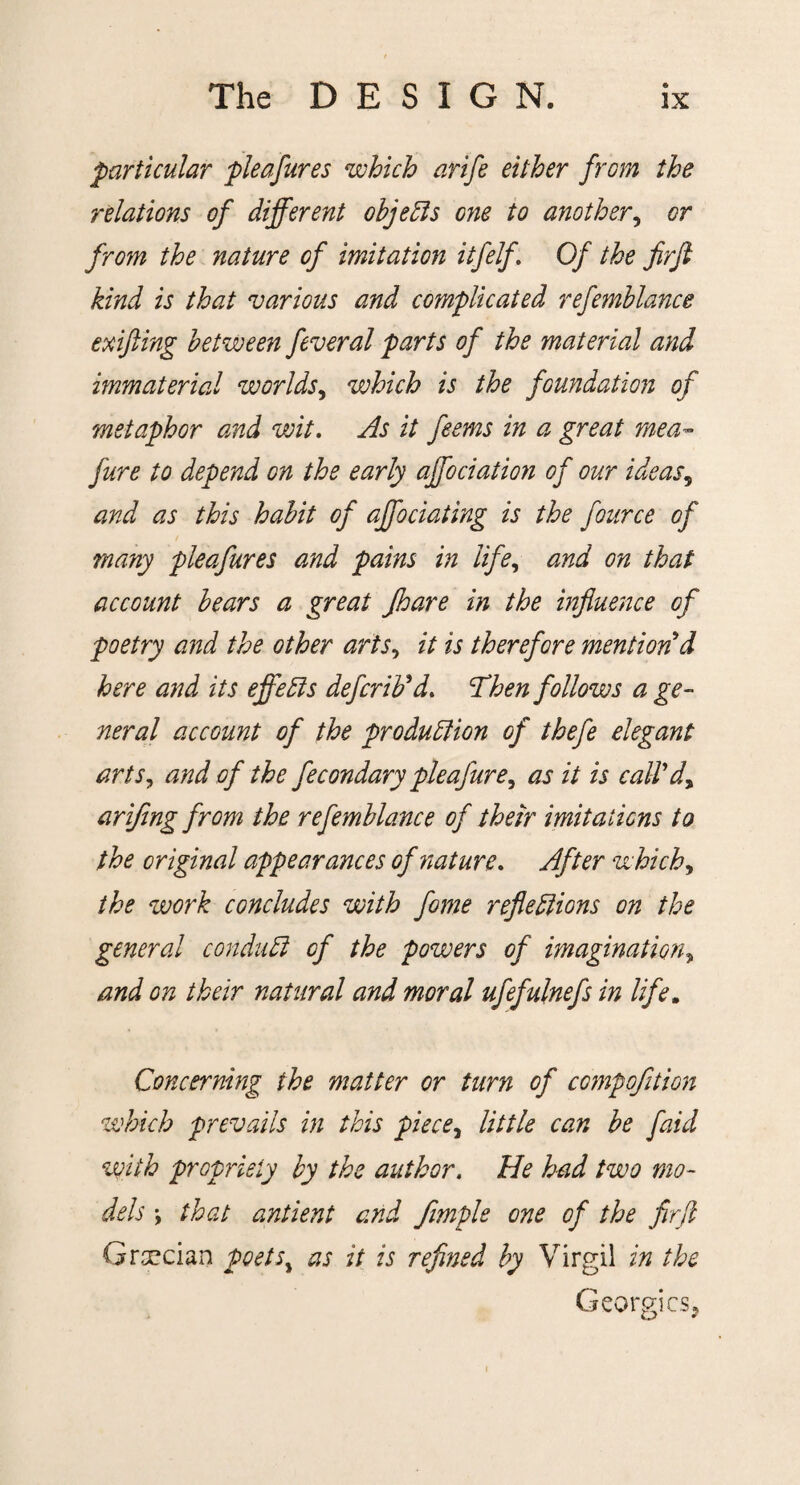 particular pie a fares which arife either from the relations of different objects one to another, or from the nature of imitation itfelf. Of the firjl kind is that various and complicated refemblance exifting between feveral parts of the material and immaterial worlds, which is the foundation of metaphor and wit. As it feems in a great ?neab¬ jure to depend on the early ajfociation of our ideas, and as this habit of affociating is the fource of many pleafures and pains in life, and on that account bears a great Jhare in the influence of poetry and the other arts, it is therefore mention'd here and its effects defcrib'd. Then follows a ge¬ neral account of the production of thefe elegant arts, and of the fecondary pleafure, as it is call'dy arifing from the refemblance of their imitations to the original appearances of nature. After which, the work concludes with fome reflections on the general conduct of the powers of imaginationy and on their natural and moral ufefulnefs in life. Concerning the matter or turn of compofltion which prevails in this piece y little can be faid with propriety by the author. He had two mo¬ dels \ that antient and fimple one of the fir ft Grsecian poetsy as it is refined by Virgil in the Georgies,