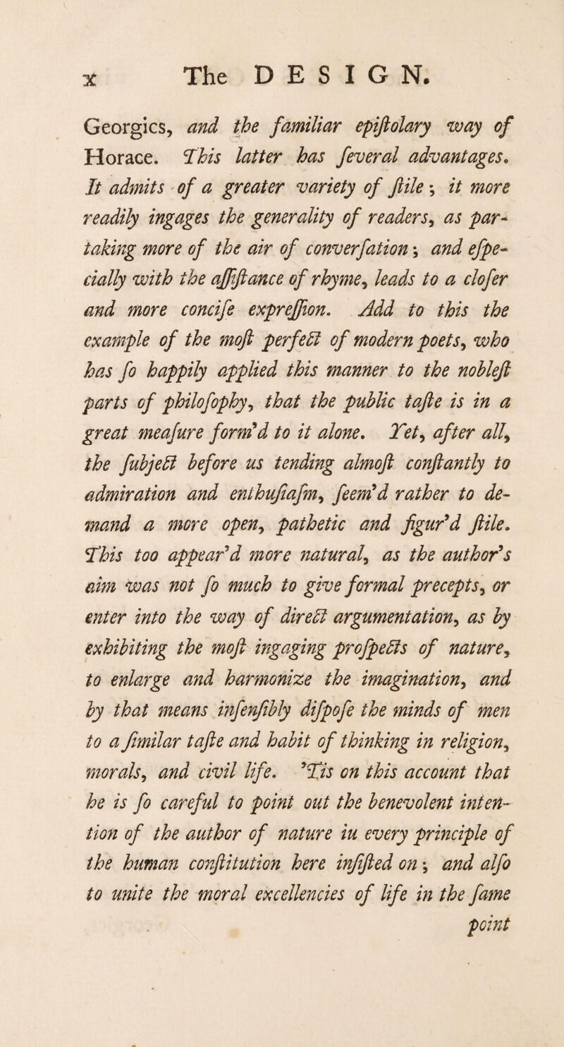 Georgies, and the familiar epiftolary way of Horaee. This latter has feveral advantages. It admits of a greater variety of file *, it more readily ingages the generality of readers, as par- taking more of the air of converfation \ and efpe- dally with the ajpftance of rhyme, leads to a dofer and more condfe exprejfion. Add to this the example of the moft perfed of modern poets, who has fo happily applied this manner to the noblefi parts of philofophy, that the public tajle is in a great meafure form’d to it alone. Tet9 after all9 the fubjed before us tending almofi conftantly to admiration and enthujiafm, feem’d rather to de¬ mand a mere open, pathetic and figur’d file. This too appear’d more natural, as the author’s aim was not fo much to give formal precepts, or enter into the way of dired argumentation, as by exhibiting the moft ingaging profpeds of nature, to enlarge and harmonize the imagination, and by that means infenfibly difpofe the minds of men to a fimilar tafte and habit of thinking in religion, morals, and civil life. ’Tis on this account that he is fo careful to point out the benevolent inten¬ tion of the author of nature iu every principle of the human conftitution here infifted on \ and alfo to unite the moral excellencies of life in the fame point