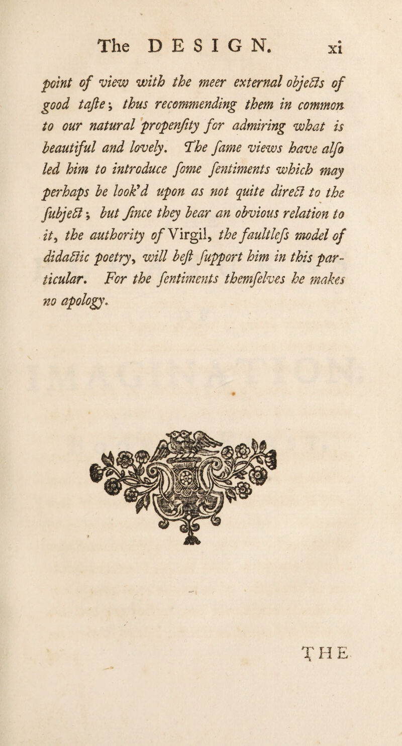 xi point of view with the meer external objects of good tajle\ thus recommending them in common to our natural propenfity for admiring what is beautiful and lovely. The fame views have alfo led him to introduce fome fentiments which may perhaps be look'd upon as not quite direct to the fubjeft; but fince they bear an obvious relation to it, the authority Virgil, thefaultlefs model of didaElic poetry, will beft fupport him in this par¬ ticular. For the fentiments themfelves he makes no apology. T H E