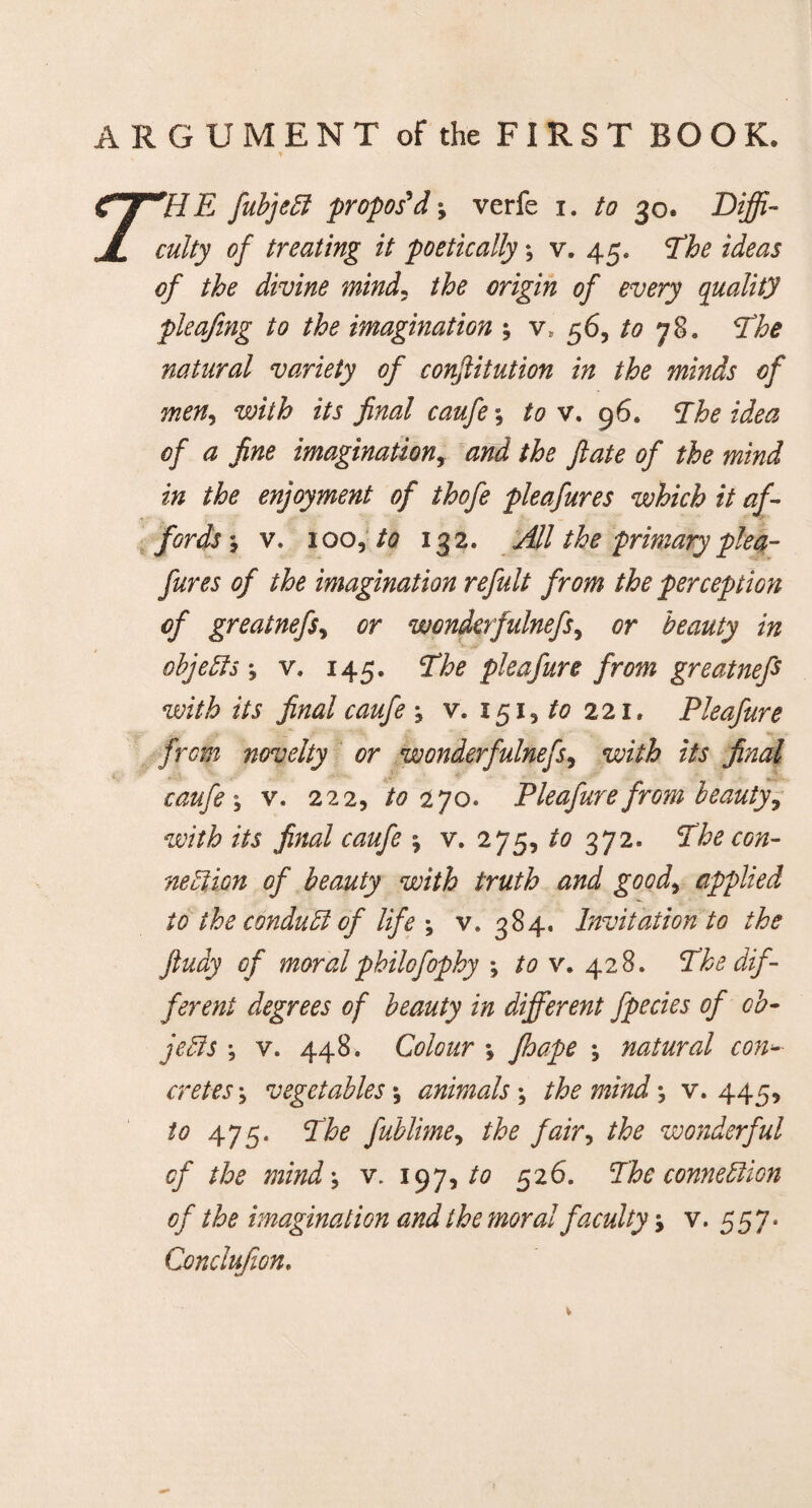 ’'HE fubjeCi propos'd; verfe i. to 30. Diffi¬ culty of treating it poetically; v. 45, The ideas of the divine mind, the origin of every quality pleajing to the imagination 5 vf 56, 78. The natural variety of conjlitution in the minds of men, with its final caufe; to v. 96. The idea of a fine imagination, W the fate, of the mind in the enjoyment of thofe pleafures which it af¬ fords; v. 100, /<? 132. All the primary plea¬ fures of the imagination refult from the perception of greatnefs, or wondcrfulnefs, beauty in objects *, v. 145. The pieafure from greatnefs with its final caufe ; v. 151, to 221. Pleafure from novelty or wonderfulnefs, with its final caufe ; v. 222, to zyo. Pleafure from beauty, with its final caufe 5 v. 275, to 372. *£he con¬ nection of beauty with truth and good, applied id the conduct of life \ v. 384. Invitation to the ftudy of moralphilofophy ; v. 428. The dif¬ ferent degrees of beauty in different fpecies of ob¬ jects •, v. 448. Colour *, ; natural conf¬ eretes j vegetables *, animals ; the mind \ v. 445, to 475« The fublime, the fair, the wonderful of the mind', v. 197, /<? 526. The connection of the imagination and the moral faculty -> v. 5 5 7. Conclufion.