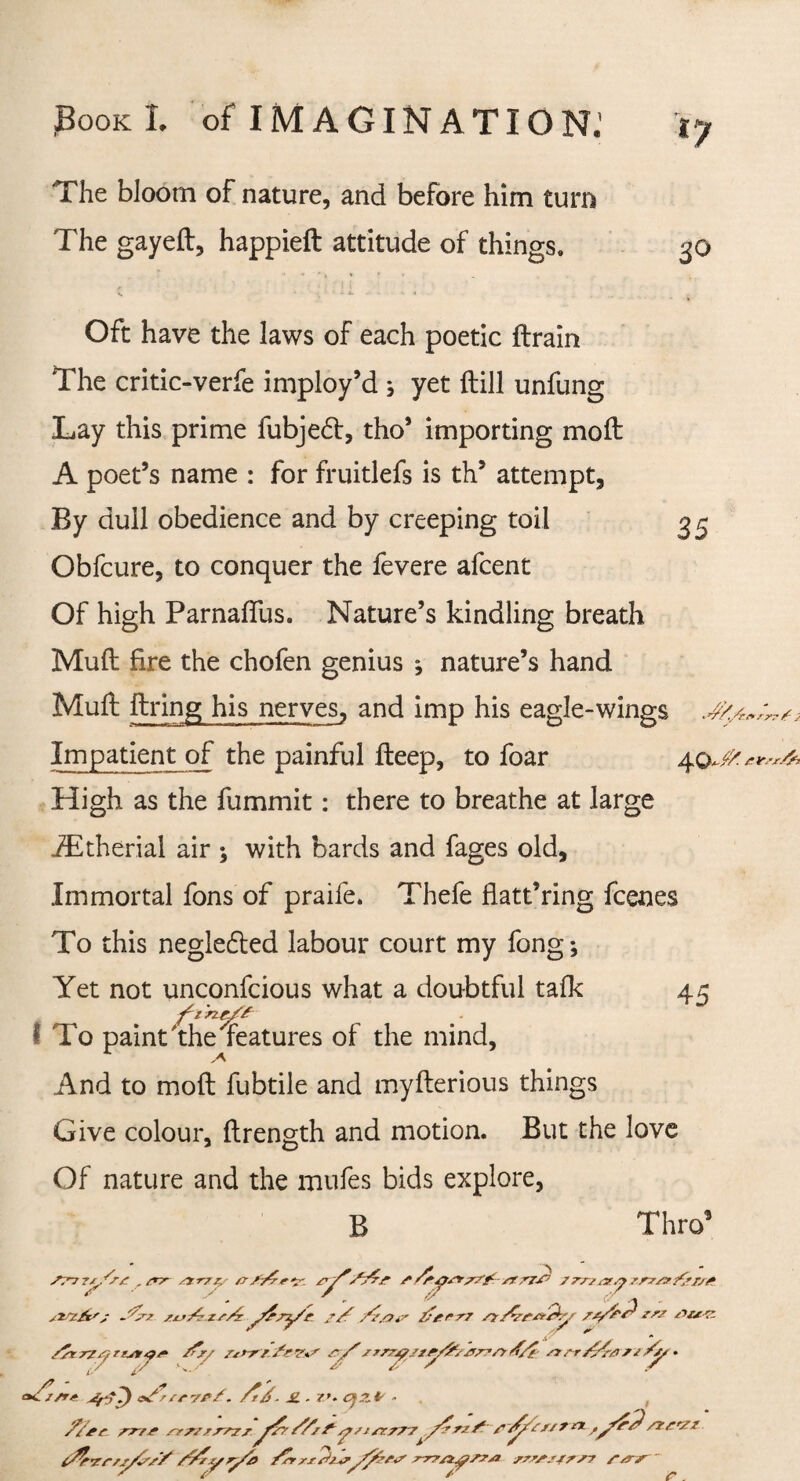 *7 The bloom of nature, and before him turn The gayeft, happieft attitude of things. Oft have the laws of each poetic (train The critic-verfe imploy’d ; yet (till unfung Lay this prime fubje£t, tho’ importing moft A poet’s name : for fruitlefs is th’ attempt, By dull obedience and by creeping toil 35 Obfcure, to conquer the fevere afcent Of high Parnaflus. Nature’s kindling breath Mull: fire the chofen genius ; nature’s hand Muft firing his nerves, and imp his eagle-wings J/./„ Impatient of the painful fleep, to foar 40 High as the fummit: there to breathe at large iEtherial air ; with bards and fages old. Immortal fons of praife. Thefe flatt’ring fcenes To this negledled labour court my fong; Yet not unconfcious what a doubtful talk 45 I To paint the features of the mind, And to moft fubtile and myflerious things Give colour, flrength and motion. But the love Of nature and the mufes bids explore, B Thro9 S:'~7 rz^/rt , sryr sy rty & S/fr'?-. s 77? /? 77^ /rrzzvy rrz/v&rs# .'Tp-z zzt/zzs/z j/Zsy't? S/f /Z'.Oir /tgrTT /y/CptZrQy /rrrry rrpt/* /fry ry/’rzrry/z/y^zrrrrry s(/e zr rr /?4a r z . a/fl/rr A/f- £. . 7J. £*2.* - . , rr/r rmzr'rzr S/rf jpsj/7rr7' /ft’ZrrjyC'// //ryryz> /^r//P^rrrrzysrzt rrrsr/rsr r/rs ntrnrr