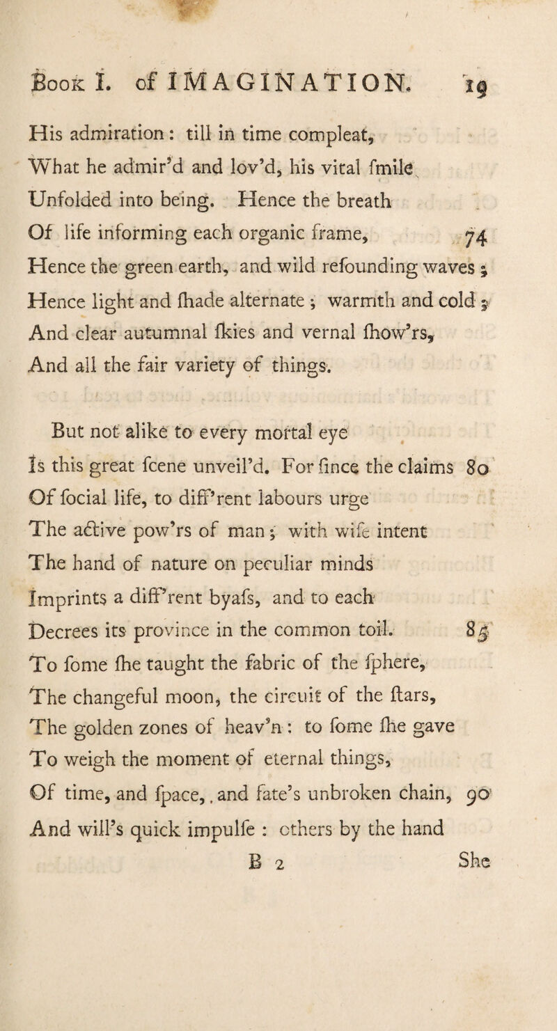 H His admiration: till in time compleat. What he admir’d and lov’d, his vital (mile Unfolded into being. Hence the breath Of life informing each organic frame, 74 Hence the green earth, and wild refounding waves ; Hence light and fhade alternate ; warmth and cold 5 And dear autumnal fkies and vernal fhow’rs. And all the fair variety of things. But not alike to every mortal eye Is this great fcene unveil’d. For fince the claims 80 Of focial life, to different labours urge The adlive pow’rs of man; with wife intent The hand of nature on peculiar minds Imprints a different byafs, and to each Decrees its province in the common toil. To fome (he taught the fabric of the fphere. The changeful moon, the circuit of the liars. The golden zones of heav’n : to fome file gave To weigh the moment of eternal things. Of time, and fpace,, and fate’s unbroken chain, 90 And will’s quick impulfe : ethers by the hand B 2 She