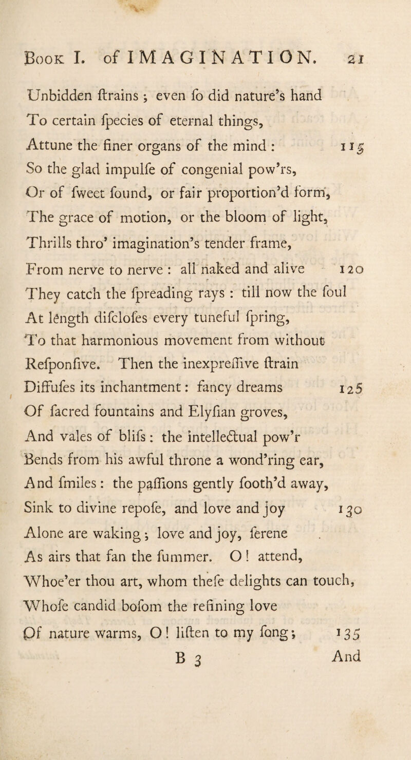 Unbidden {trains ; even fo did nature’s hand To certain fpecies of eternal things. Attune the finer organs of the mind : 115 So the glad impulfe of congenial pow’rs. Or of fweet found, or fair proportion’d form. The grace of motion, or the bloom of light. Thrills thro’ imagination’s tender frame, From nerve to nerve : all naked and alive 120 They catch the fpreading rays : till now the foul At length difclofes every tuneful fpring, To that harmonious movement from without Refponfive. Then the inexprefiive {train Diffufes its inchantment: fancy dreams 12 5 Of facred fountains and Elyfian groves, And vales of blifs: the intellectual pow’r Bends from his awful throne a wondTing ear, And fmiles: the paflions gently footh’d away. Sink to divine repofe, and love and joy 130 Alone are waking •, love and joy, ferene As airs that fan the fummer. O ! attend. Whoe’er thou art, whom thefe delights can touch, Whofe candid bofom the refining love Qf nature warms, O! liften to my fong; B 3 J35