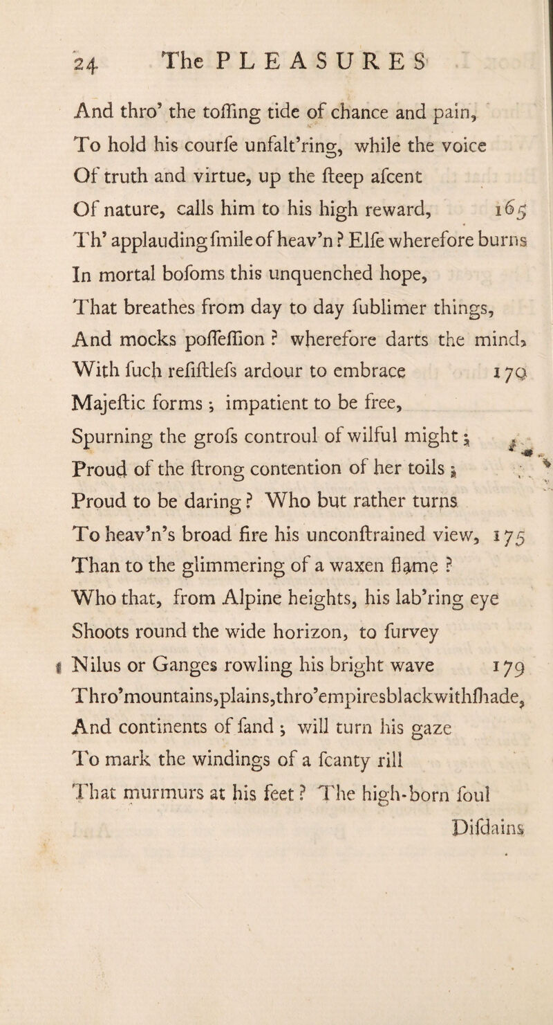 And thro’ the tolling tide of chance and pain. To hold his courfe unfalt’ring, while the voice Of truth and virtue, up the fteep afcent Of nature, calls him to his high reward, 165 Th’ applaudingfmileof heav’n ? Elfe wherefore burns In mortal bofoms this unquenched hope, That breathes from day to day fublimer things. And mocks poffeflion ? wherefore darts the mind* With fuch refiltlefs ardour to embrace 17Q Majeftic forms; impatient to be free, Spurning the grofs controul of wilful might ^ * Proud of the ftrong contention of her toils 5 Proud to be daring ? Who but rather turns To heav’n’s broad fire his unconftrained view, 175 Than to the glimmering of a waxen flame ? Who that, from Alpine heights, his lab’ring eye Shoots round the wide horizon, to furvey l Nilus or Ganges rowling his bright wave 179 Thro’mountains,plains,thro’empiresblackwithfliade, And continents of fand ^ will turn his gaze To mark the windings of a fcanty rill That murmurs at his feet ? The high-born foul Difdains