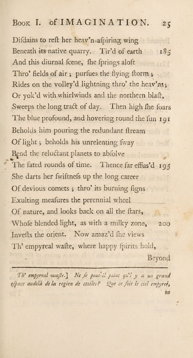 Difdains to reft her heav’n-afpiring wing Beneath its native quarry. Tir’d of earth 185 And this diurnal fcene, fhe fprings aloft Thro’ fields of air ; purfues the flying ftorm ; Rides on the volley’d lightning thro’ the heav’ns; Or yok’d with whirlwinds and the northern blaff. Sweeps the long trad of day. Then high fhe foars The blue profound, and hovering round the fun 191 Beholds him pouring the redundant ftream Of light; beholds his unrelenting fway Bend the reludant planets to abfolve The fated rounds of time. Thence far effus’d 195 She darts her fwiftnefs up the long career Of devious comets ; thro’ its burning figns Exulting meafures the perennial wheel Of nature, and looks back on all the Ears, Whofe blended light, as with a milky zone, 200 Invefts the orient. Now amaz’d fhe views Th’ empyreal wafte, where happy fpirits hold, » ' Beyond ‘77/ empyreal rwajlel] Ne fe peut-il point qul y a un grand efpacc audela de la region d? stdies? £>ue ce foit Is del empyreet