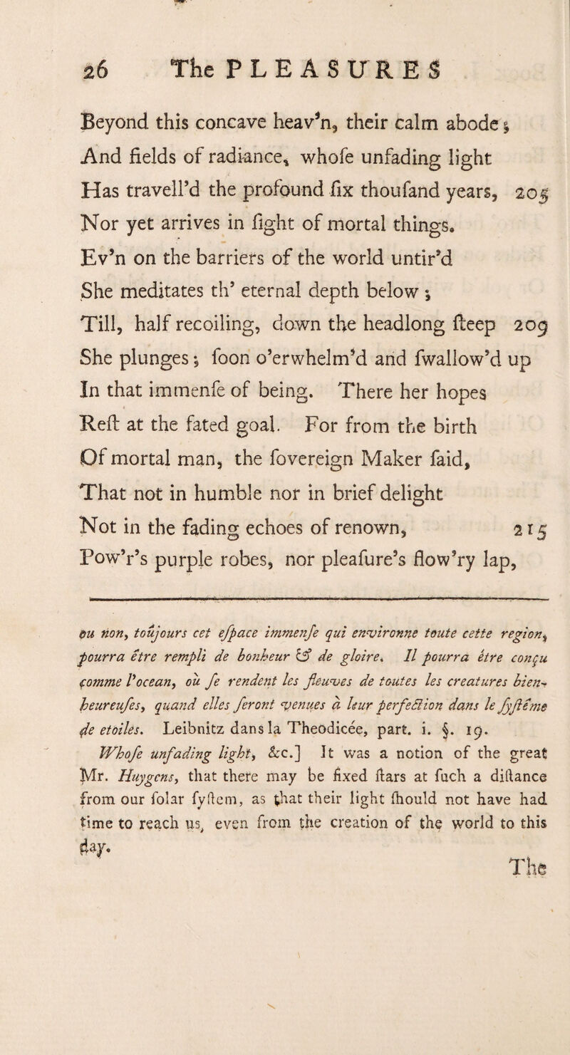 Beyond this concave heav*n, their calm abode $ And fields of radiance* whofe unfading light Has traveil’d the profound fix thoufand years, 205 Nor yet arrives in fight of mortal things. Ev’n on the barriers of the world untir’d She meditates th’ eternal depth below Till, half recoiling, down the headlong deep 209 She plunges *, foon o’erwhelm’d and fwallow’d up In that immenfe of being. There her hopes Reft at the fated goal. For from the birth Of mortal man, the fovereign Maker faid. That not in humble nor in brief delight Not in the fading echoes of renown, 215 Pow’r’s purple robes, nor pleafure’s flow’ry lap. ou non, toujours cef efpace immenfe qui enuironne toute eette region, pourra etre rempli de bonheur C5* de gloire, II pourra etre conqu (omme Vocean, ou. fe rendent les jiewves de toiites les creatures bien•? heureufes, quand elles feront <yenues a leur perfection dans le fyfteme fe etoiles. Leibnitz dans la Theodicee, part. i. §. 19. Whofe unfading light, &c.] It was a notion of the great Mr. Huygens, that there may be lixed liars at fuch a diftance from oar folar fyftem, as that their light fhould not have had time to reach ns, even from the creation of the world to this 4ay. The