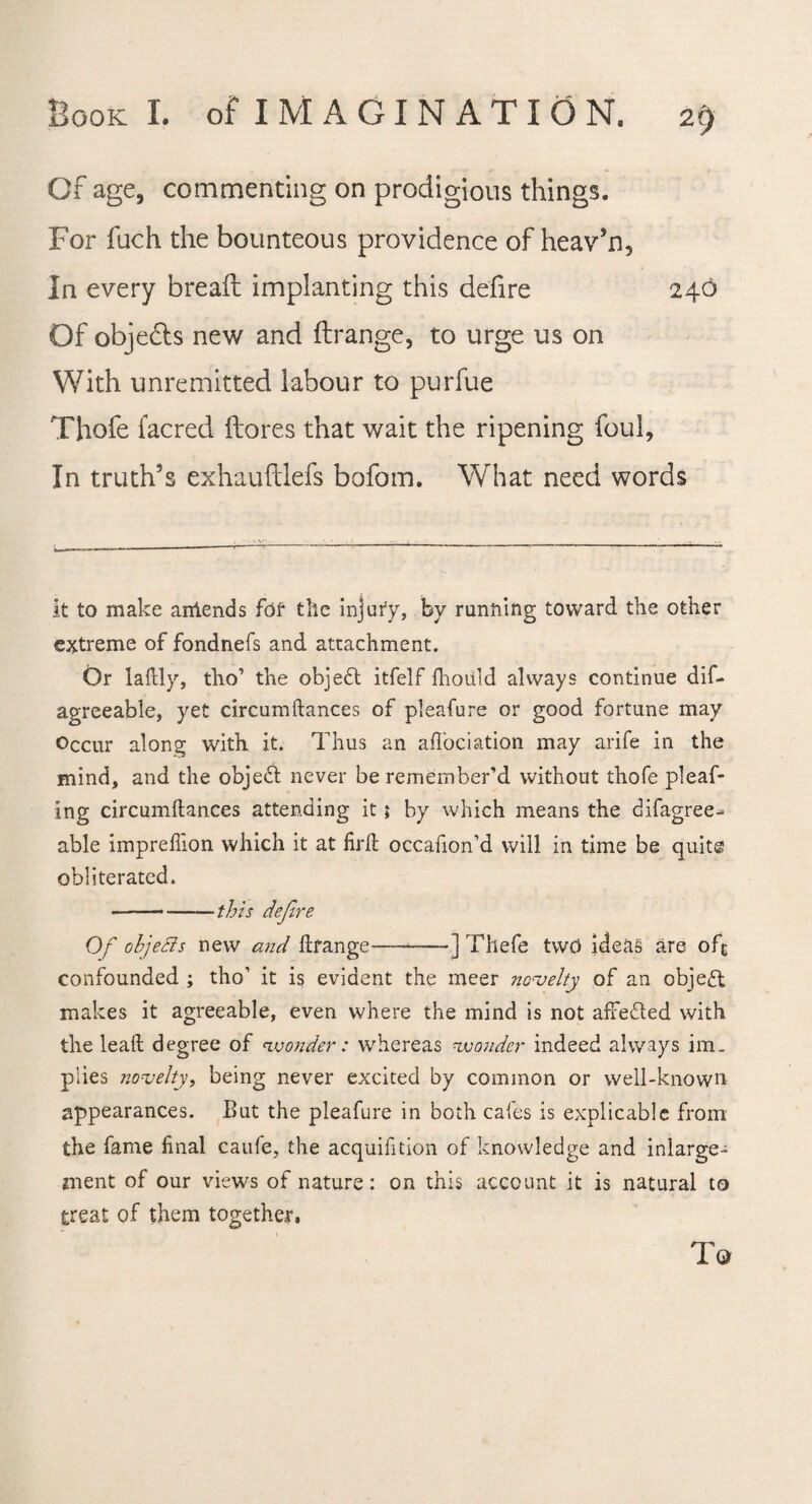 Of age, commenting on prodigious things. For fuch the bounteous providence of heav’n. In every bread implanting this defire 240 Of objects new and ft range, to urge us on With unremitted labour to purfue Thofe facred ftores that wait the ripening foul. In truth’s exhauftlefs bofom. What need words it to make antends for the injury, by running toward the other extreme of fondnefs and attachment. Or laftly, tho’ the objedt itfelf fhould always continue dif- agreeable, yet circumftances of pleafure or good fortune may Occur along with it. Thus an afTociation may arife in the mind, and the objedt never be remember’d without thofe pleaf- ing circumftances attending it; by which means the difagree-^ able impreflion which it at firft occafion’d will in time be quite obliterated. -this defer e Of objetts new and ftrange-—-] Thefe two ideas are ofc confounded ; tho1 it is evident the meer novelty of an object makes it agreeable, even where the mind is not afFedted with the leaft degree of wonder : whereas wonder indeed always im¬ plies novelty, being never excited by common or well-known appearances. But the pleafure in both cafes is explicable from the fame final caufe, the acquifition of knowledge and inlarge- rnent of our views of nature: on this account it is natural to treat of them together. T©