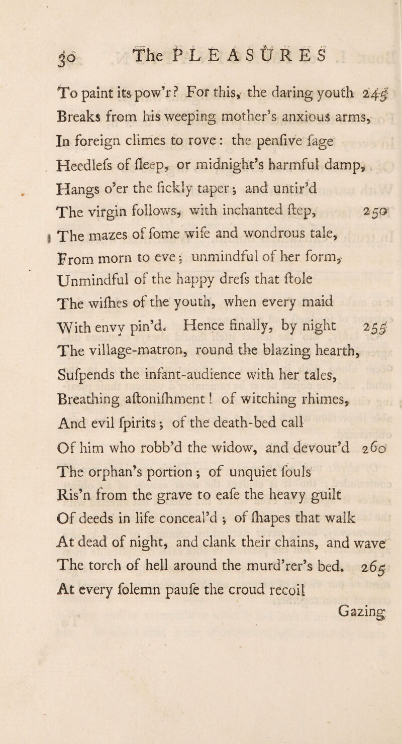 To paint its pow’r ? For this, the daring youth 245 Breaks from his weeping mother's anxious arms. In foreign climes to rove: the penfive fage Heedlefs of fieep, or midnight’s harmful damp. Hangs o’er the fickly taper ^ and untir’d The virgin follows* with inchanted ftep, 250 1 The mazes of fome wife and wondrous tale. From morn to eve; unmindful of her form* Unmindful of the happy drefs that Hole The wifhes of the youth, when every maid With envy pin’d. Hence finally, by night 255' The village-matron, round the blazing hearth, Sufpends the infant-audience with her tales, Breathing aftonifhment! of witching rhimes. And evil fpirits; of the death-bed call Of him who robb’d the widow, and devour’d 260 The orphan’s portion ; of unquiet fouls Ris’n from the grave to eafe the heavy guilt Of deeds in life conceal’d ; of lhapes that walk At dead of night, and clank their chains, and wave The torch of hell around the murd’rer’s bed. 265 At every folemn paufe the croud recoil Gazing