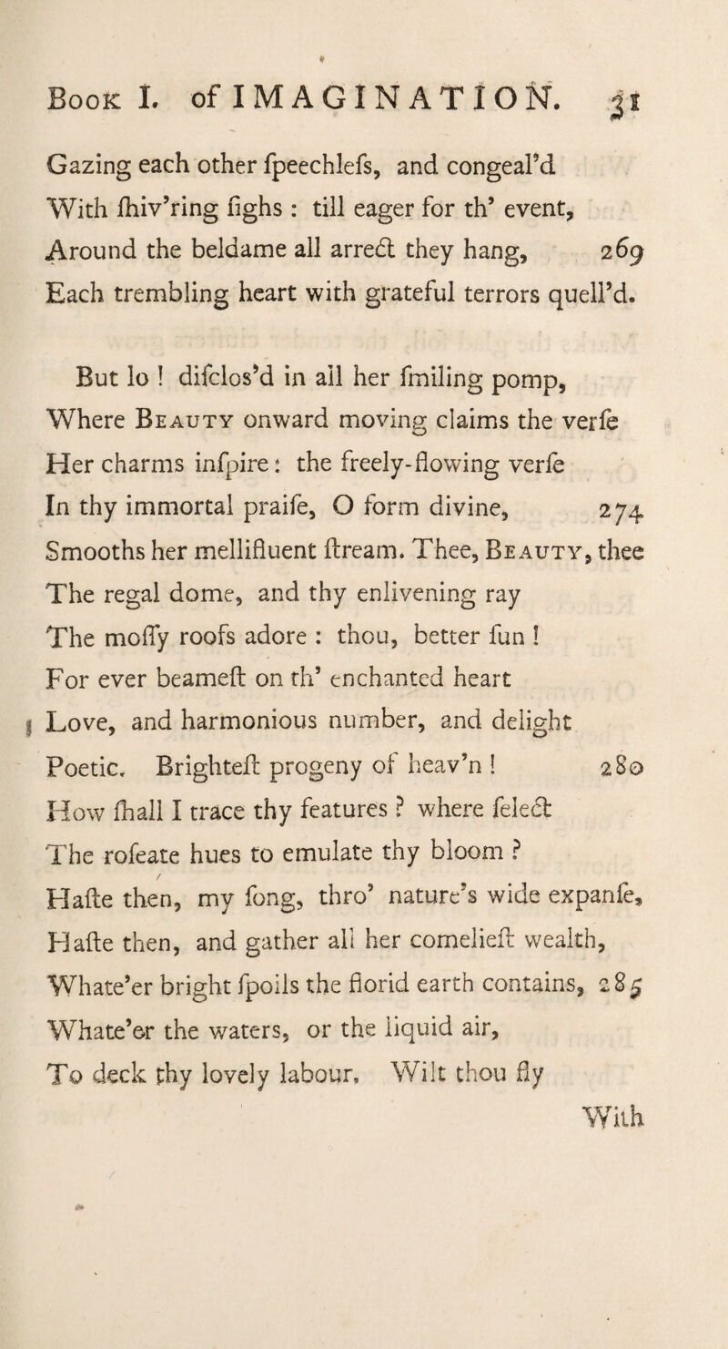 Gazing each other fpeechlefs, and congeal’d With fhiv’ring flghs : till eager for th’ event. Around the beldame all arredt they hang, 269 Each trembling heart with grateful terrors quell’d. But lo ! difclos’d in ail her failing pomp, Where Beauty onward moving; claims the verfe Her charms infpire: the freely-flowing verfe In thy immortal praife, O form divine, 274 Smooths her mellifluent dream. Thee, Beauty, thee The regal dome, and thy enlivening ray The molly roofs adore : thou, better fun ! For ever beamed on th’ enchanted heart Love, and harmonious number, and delight Poetic, Brighted progeny of heav’n ! 2 Bo How fhall I trace thy features ? where feledt The rofeate hues to emulate thy bloom ? Hade then, my fong, thro’ nature’s wide expanfe. Hade then, and gather all her comelied wealth, Whate’er bright fpoils the florid earth contains, 285 Whate’er the waters, or the liquid air, To deck thy lovely labour. Wilt thou fly With