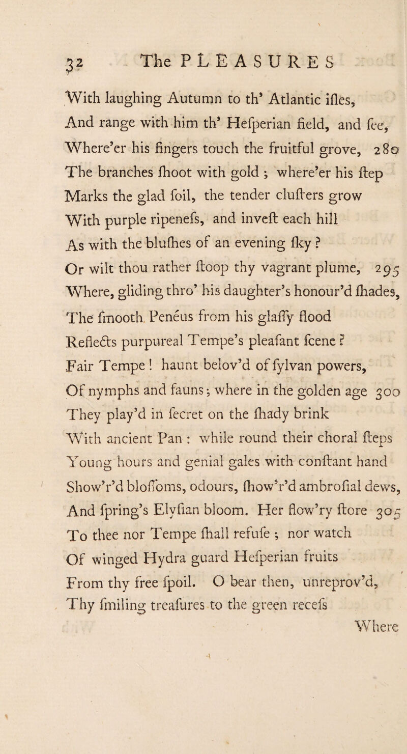 With laughing Autumn to th* Atlantic files, And range with him th’ Hefperian field, and fee, Where’er his fingers touch the fruitful grove, 280 The branches fhoot with gold ; where’er his ftep Marks the glad foil, the tender clufiers grow With purple ripenefs, and inveft each hill As with the blufhes of an evening fky ? Or wilt thou rather (loop thy vagrant plume, 295 Where, gliding thro’ his daughter’s honour’d ihades. The fmooth Peneus from his glafiy flood Refie£ts purpureal Tempo’s pleafant fcene ? Fair Tempe ! haunt belov’d of fylvan powers. Of nymphs and fauns; where in the golden age 300 They play’d in fecret on the fhady brink With ancient Pan : while round their choral fieps Young hours and genial gales with conftant hand Show’r’d blofioms, odours, (how’r’d ambrofial dews, And fpring’s Elvfian bloom. Her flow’ry ftore 305 To thee nor Tempe fhall refufe ; nor watch Of winged Hydra guard Hefperian fruits From thy free fpoil. O bear then, unreprov’d. Thy fmiling treafures to the green recefs Where -a