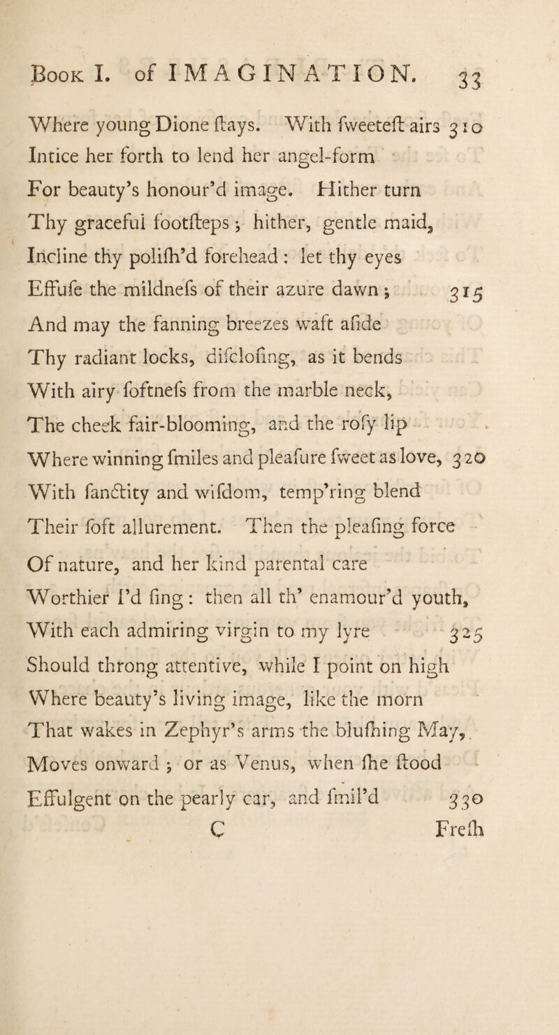 Where young Dione flays. With fweetefl airs 31 o Intice her forth to lend her angel-form For beauty’s honour’d image. FIither turn Thy graceful footfleps •, hither, gentle maid. Incline thy polifh’d forehead : let thy eyes Effufe the mildnefs of their azure dawn ; 315 And may the fanning breezes waft afide Thy radiant locks, difcloflng, as it bends With airy foftnefs from the marble neck, The cheek fair-blooming, and the rofy lip Where winning lmiles and pleafure fweet as love, 3 20 With fandlity and wifdom, temp’ring blend Their foft allurement. Then the pleafmg force Of nature, and her kind parental care Worthier I’d fing: then all th’ enamour’d youth. With each admiring virgin to my lyre 325 Should throng attentive, while I point on high Where beauty’s living image, like the morn That wakes in Zephyr’s arms the blufhing May,. Moves onward ; or as Venus, when fhe flood Effulgent on the pearly car, and fmil’d C 33° Frefh