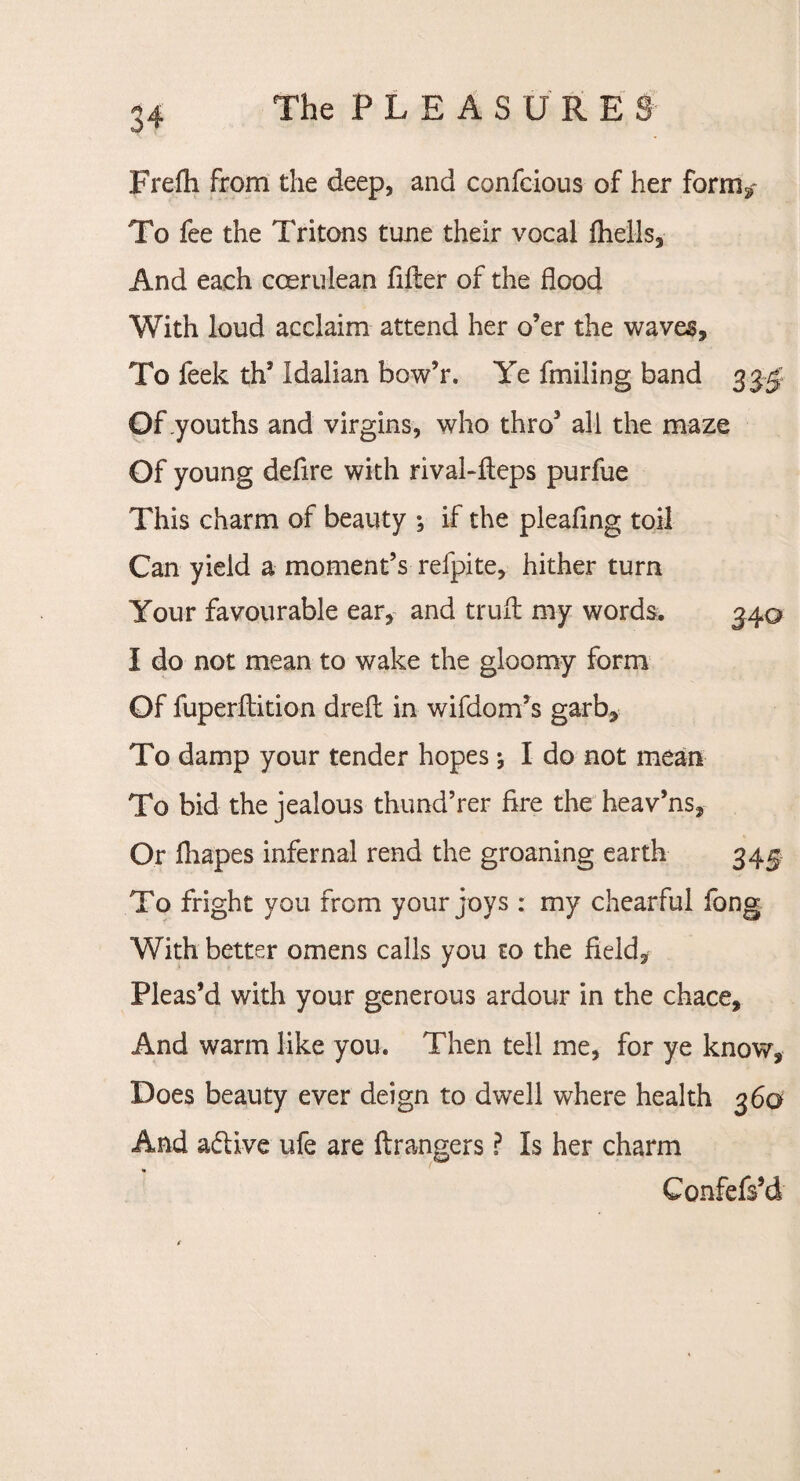 J The P L E A S U R E 8 Frefh from the deep, and confcious of her fornv To fee the Tritons tune their vocal fliells. And each coerulean filler of the flood With loud acclaim attend her o’er the waves. To feek th’ Idalian bow’r. Ye fmiling band 33$ Of youths and virgins, who thro3 all the maze Of young defire with rival-fteps purfue This charm of beauty if the pleafing toil Can yield a moment’s refpite, hither turn Your favourable ear, and trull my words. 340 I do not mean to wake the gloomy form Of fuperllition dreft in wifdom’s garb. To damp your tender hopes I do not mean To bid the jealous thund’rer Are the heav’ns. Or fliapes infernal rend the groaning earth 345 To fright you from your joys : my chearful fong With better omens calls you to the field. Pleas’d with your generous ardour in the chace. And warm like you. Then tell me, for ye know. Does beauty ever deign to dwell where health 360 And active ufe are llrangers ? Is her charm Confefs’d