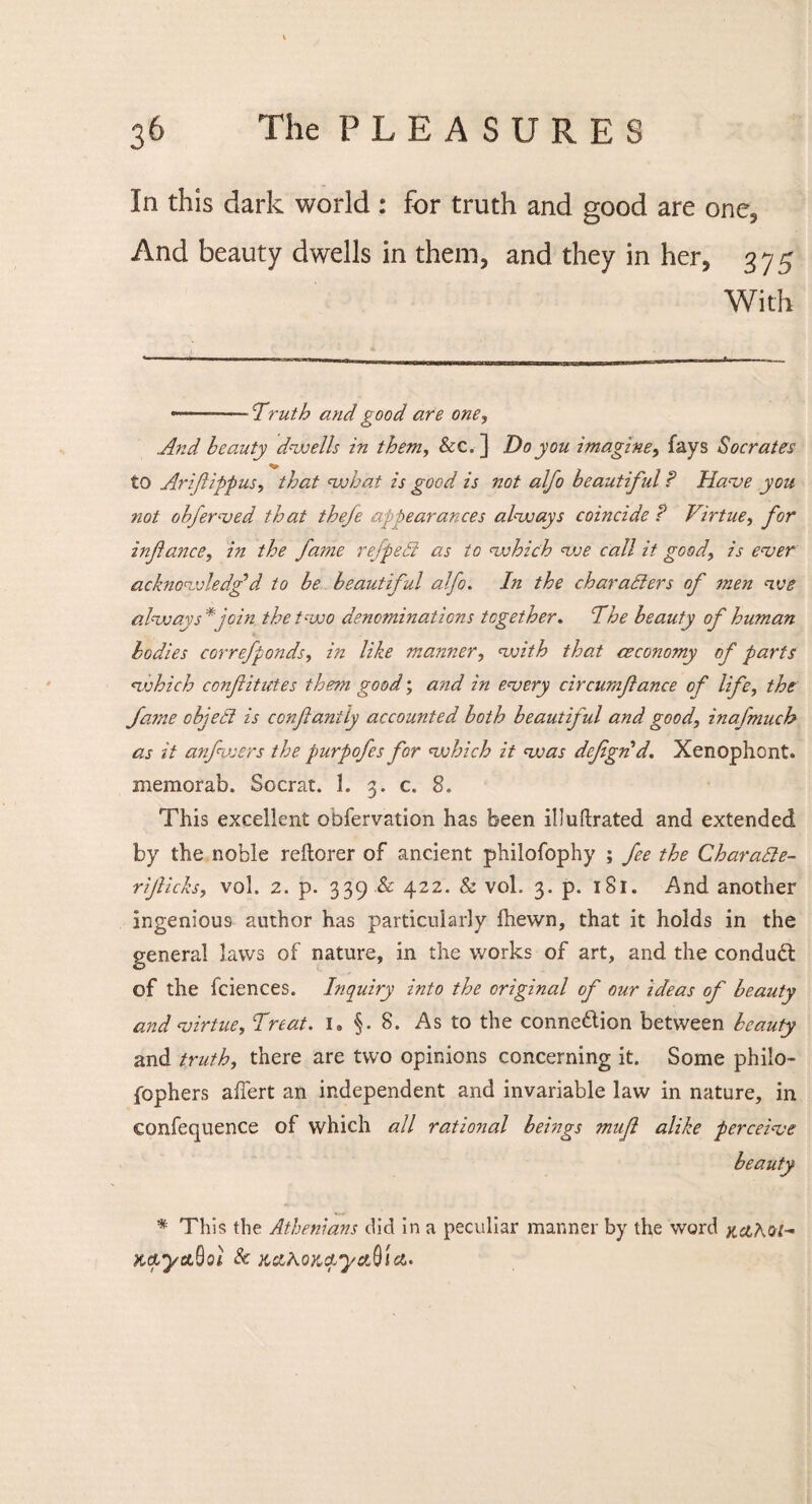 In this dark world : for truth and good are one, And beauty dwells in them, and they in her, 375 With *. ’Truth and good are one, And beauty dwells in them, &c. ] Do you imagine, fays Socrates to Ariflippus, that what is good is not alfo beautiful ? Have you not objerved that theje appearances always coincide ? Virtue, for isiftance, in the fame refpeB as to which we call it good, is ever acknowledg’d to be beautiful alfo. In the characters of men we always*join the two denominations together. cThe beauty of human bodies correfponds, in like manner, with that ceconomy of parts which conf itut.es them good; and in every circumfance of life, the fame object is conflantly accounted both beautiful and good, inafmuch as it anfvsers the purpofes for which it was defgrid. Xenophont. memorab. Socrat. I. 3. c. 8. This excellent obfervation has been ilJuftrated and extended by the noble reftorer of ancient philofophy ; fee the Charatte- rijlicks, vol. 2. p. 339 .& 422. & vol. 3. p. 181. And another ingenious author has particularly ihewn, that it holds in the general laws of nature, in the works of art, and the condudl of the fciences. Inquiry into the original of our ideas of beauty and virtue, Threat. i» §. 8. As to the connexion between beauty and truth, there are two opinions concerning it. Some philo- fophers affert an independent and invariable law in nature, in confequence of which all rational beings mufl alike perceive beauty * This the Athenians did in a peculiar manner by the word kaKqi- K&yttftol & x&AoKcLyctQia.