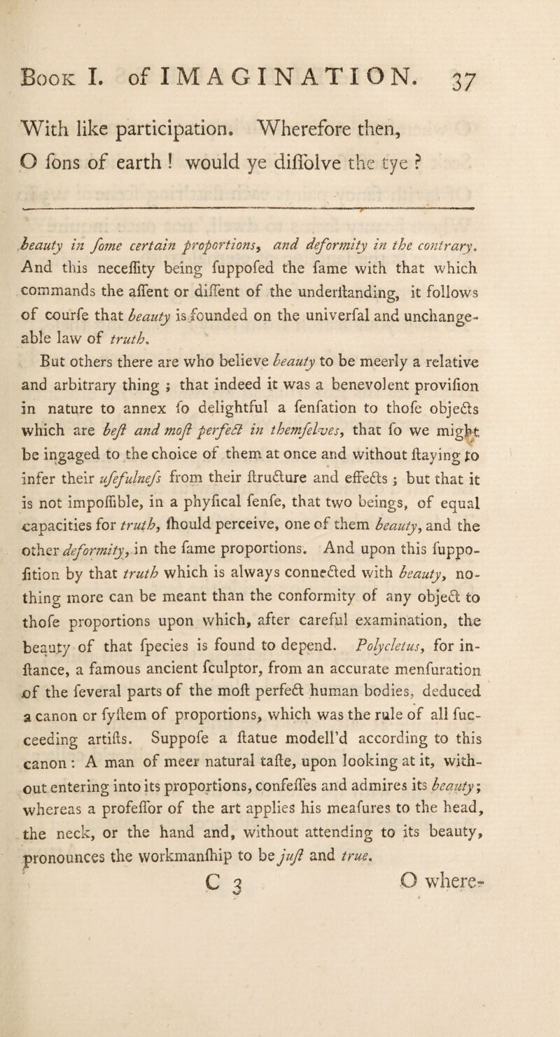 With like participation. Wherefore then, O Tons of earth ! would ye difiblve the tye ? beauty in fame certain proportions, and deformity in the contrary. And this neceflity being fuppofed the fame with that which commands the aflent or diiTent of the underflanding, it follows of courfe that beauty is,founded on the univerfal and unchange¬ able law of truth, But others there are who believe beauty to be meerly a relative and arbitrary thing ; that indeed it was a benevolent provifion in nature to annex fo delightful a fenfation to thofe obje&s which are befi and mo ft perfedl in tbemfelves, that fo we might be ingaged to the choice of them at once and without flaying to infer their ufefulnefs from their flru&ure and effedls; but that it is not impoflible, in a phyflcal fenfe, that two beings, of equal capacities for truth, ihould perceive, one of them beauty, and the other deformity, in the fame proportions. And upon this fuppo- fition by that truth which is always connected with beauty, no¬ thing more can be meant than the conformity of any objeft to thofe proportions upon which, after careful examination, the beauty of that fpecies is found to depend. Polycletus, for in- ftance, a famous ancient fculptor, from an accurate menfuration of the feveral parts of the moll perfeft human bodies, deduced a canon or fyflem of proportions, which was the rule of all fuc- ceeding artifts. Suppofe a flatue modell’d according to this canon: A man of meer natural tafle, upon looking at it, with¬ out entering into its proportions, confefles and admires its beauty; whereas a profeflor of the art applies his meafures to the head, the neck, or the hand and, without attending to its beauty, pronounces the workmanlhip to be juft and true. C 3 O where-