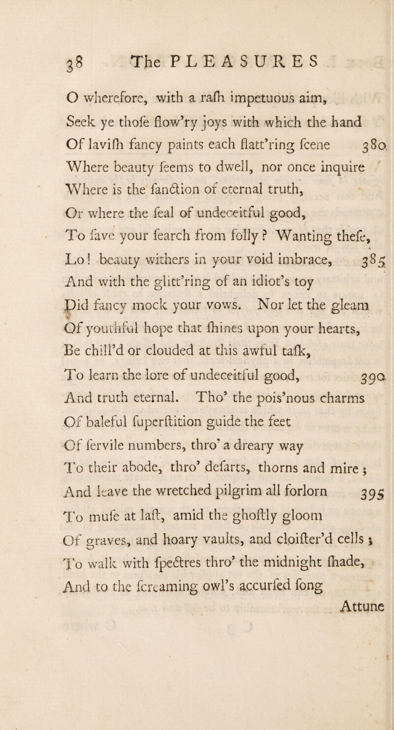 O wherefore, with a rafh impetuous aim. Seek ye thole flow’ry joys with which the hand Of lavifh fancy paints each flatt’ring fcene 380 Where beauty feems to dwell, nor once inquire Where is the fan&ion of eternal truth, Or where the feal of undeceitful good. To fave your fearch from folly ? Wanting thefe, * Lo! beauty withers in your void unbrace, 385 And with the glitt’ring of an idiot’s toy Did fancy mock your vows. Nor let the gleam Of youthful hope that fhines upon your hearts, Be chill’d or clouded at this awful talk. To learn the lore of undeceitful good, 390 And truth eternal. Tho’ the pois’nous charms Of baleful fuperftition guide the feet Of fervile numbers, thro’ a dreary way To their abode, thro’ defarts, thorns and mire ; And leave the wretched pilgrim all forlorn 395 To mufe at laft, amid the gholtly gloom Of graves, and hoary vaults, and cloifter’d cells 5 To walk with fpedres thro’ the midnight lhade. And to the fcreaming owl’s accurfed fong Attune