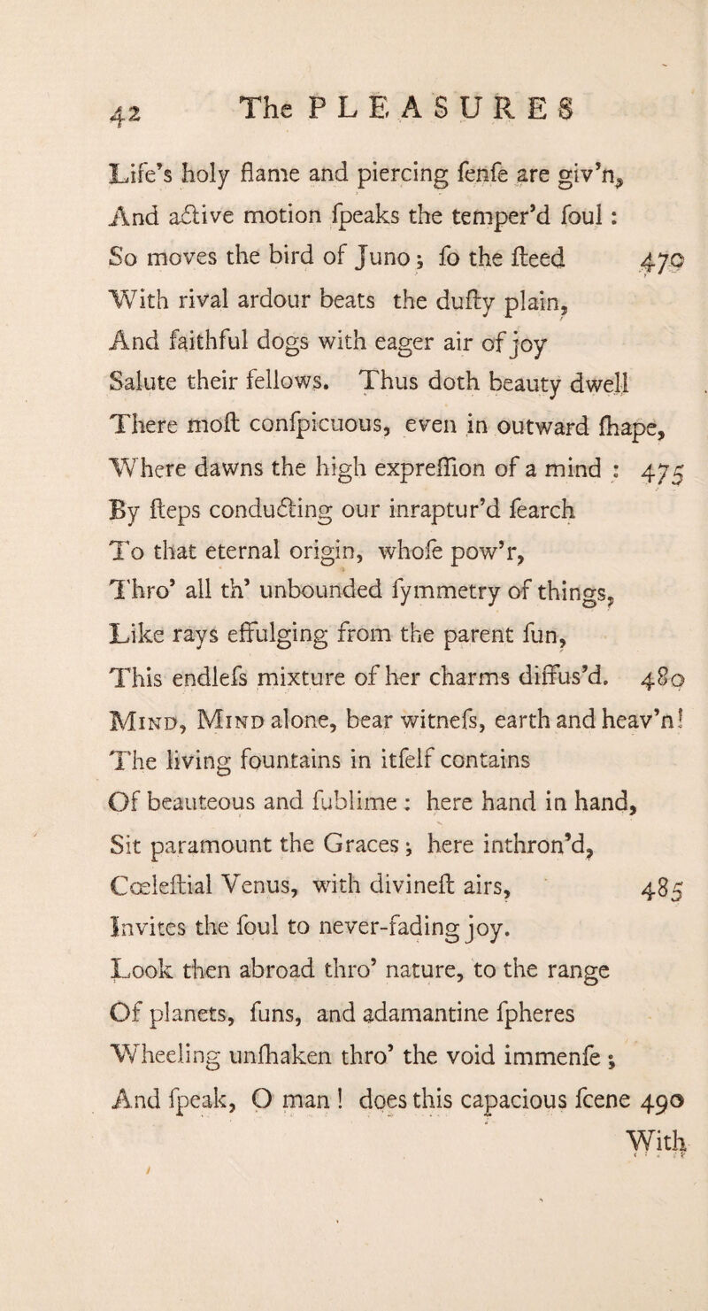 Life’s holy flame and piercing fenfe are giv’n, And adtive motion fpeaks the temper’d foul: So moves the bird of Juno j fo the Heed With rival ardour beats the dufty plain, And faithful dogs with eager air of joy Salute their fellows. Thus doth beauty dwell There moil confpicuous, even in outward fhape. Where dawns the high expreflion of a mind : 475 By fteps conducting our inraptur’d fearch To that eternal origin, whofe pow’r, Thro9 all th’ unbounded fymmetry of things, Like rays effulging from the parent fun, This endlefs mixture of her charms diffus’d. 480 Mind, Mind alone, bear witnefs, earth and heav’n! The living fountains in itfelf contains Of beauteous and fublime : here hand in hand, Sit paramount the Graces; here inthron’d, Coeleftial Venus, with divinefl airs, 485 Invites the foul to never-fading joy. Look then abroad thro’ nature, to the range Of planets, funs, and adamantine fpheres Wheeling unfhaken thro’ the void immenfe ; And fpeak, O man ! does this capacious fcene 490 With