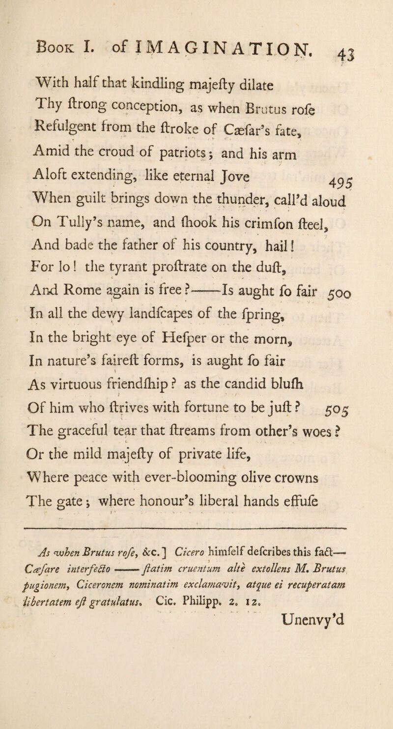 With half that kindling majefty dilate Thy ftrong conception, as when Brutus role Refulgent from the ftroke of Ctefar’s fate. Amid the croud of patriots; and his arm Aloft extending, like eternal Jove 4^ When guilt brings down the thunder, call’d aloud On Tully’s name, and fhook his crimfon fteel. And bade the father of his country, hail 1 For lo ! the tyrant prodrate on the dud. And Rome again is free ?--Is aught fo fair 500 In all the dev/y landfcapes of the fpring. In the bright eye of Hefper or the morn* In nature’s faired forms, is aught fo fair As virtuous friendfhip ? as the candid blufh Of him who drives with fortune to be jud ? 505 % 't • . The graceful tear that dreams from other’s woes ? Or the mild majedy of private life, W here peace with ever-blooming olive crowns The gate ^ where honour’s liberal hands effufe As when Brutus rofe, &c. ] Cicero himfelf defcribes this fa£l— Crefare interfeffo —-ftatim cruentum alte extollens M. Brutus pugionem, Ciceronem nominatim exclamavit, atcjue ei recuperatam liber tat ern eji gratulatus* Cic. Philipp. 2„ 1 za Unenvy’d