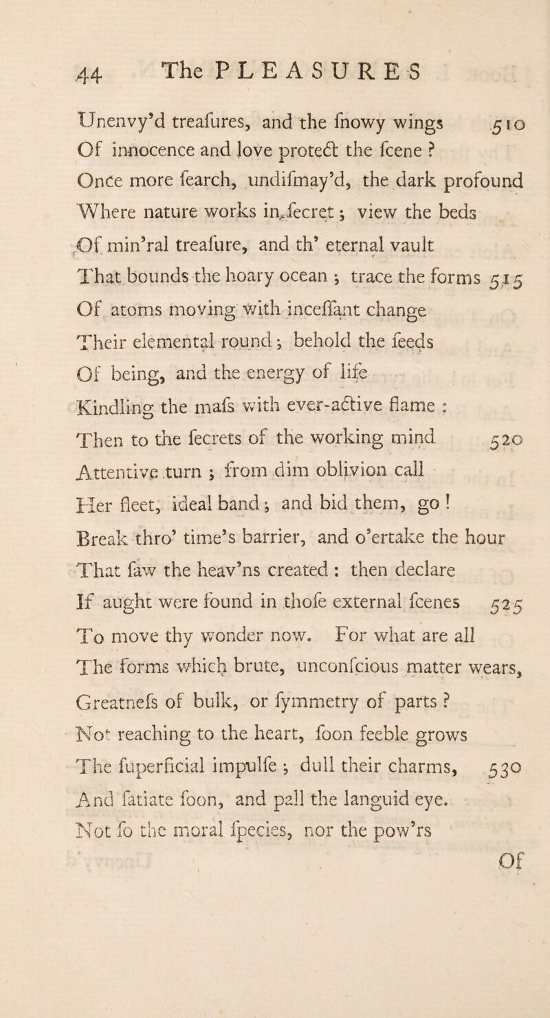 Unenvy’d treafures, and the fnowy wings 510 Of innocence and love protect the fcene ? Once more fearch, undifmay’d, the dark profound Where nature works in,,fecret; view the beds Of min’ral treafure, and th5 eternal vault That bounds the hoary ocean ; trace the forms 5.15 Of atoms moving with incefjfant change Their elemental round; behold the feeds Of being, and the energy of life Kindling the mafs with ever-adtive flame : Then to the fecrets of the working mind 520 Attentive turn ; from dim oblivion call Her fleet, ideal band; and bid them, go ! Break thro5 time’s barrier, and o'ertake the hour That faw the heav5ns created : then declare If aught were found in thofe external fcenes 525 To move thy wonder now. For what are all The forms which brute, unconfcious matter wears, Greatnefs of bulk, or fymmetry of parts ? Not reaching to the heart, foon feeble grows The fuperficial impulfe •, dull their charms, 530 And fatiate foon, and pall the languid eye. Not fo the moral fpecies, nor the pow’rs