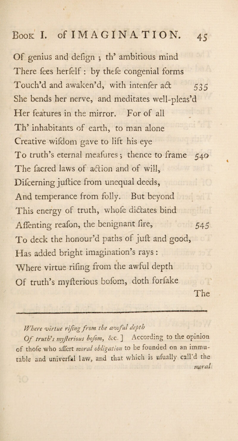 Of genius and defign ; th’ ambitious mind There fees herfelf : by thefe congenial forms Touch’d and awaken’d, with intenfer ad 535 She bends her nerve, and meditates well-pleas’d Her features in the mirror. For of all Th’ inhabitants of earth, to man alone Creative wifdom gave to lift his eye To truth’s eternal meafures ; thence to frame 540 The facred laws of adion and of will, Difcerning juftice from unequal deeds, And temperance from folly. But beyond This energy of truth, whofe didates bind Aflenting reafon, the benignant fire, 545 To deck the honour’d paths of juft and good, Has added bright imagination’s rays : Where virtue-riling from the awful depth Of truth’s myfterious bofom, doth forfake The Where virtue rijing from the awful depth Of truth*s myferious bofom, &c. ] According to the opinion of thofe who afiert moral obligation to be founded on an immu¬ table and univerfal law, and that which is dually call d tne moral