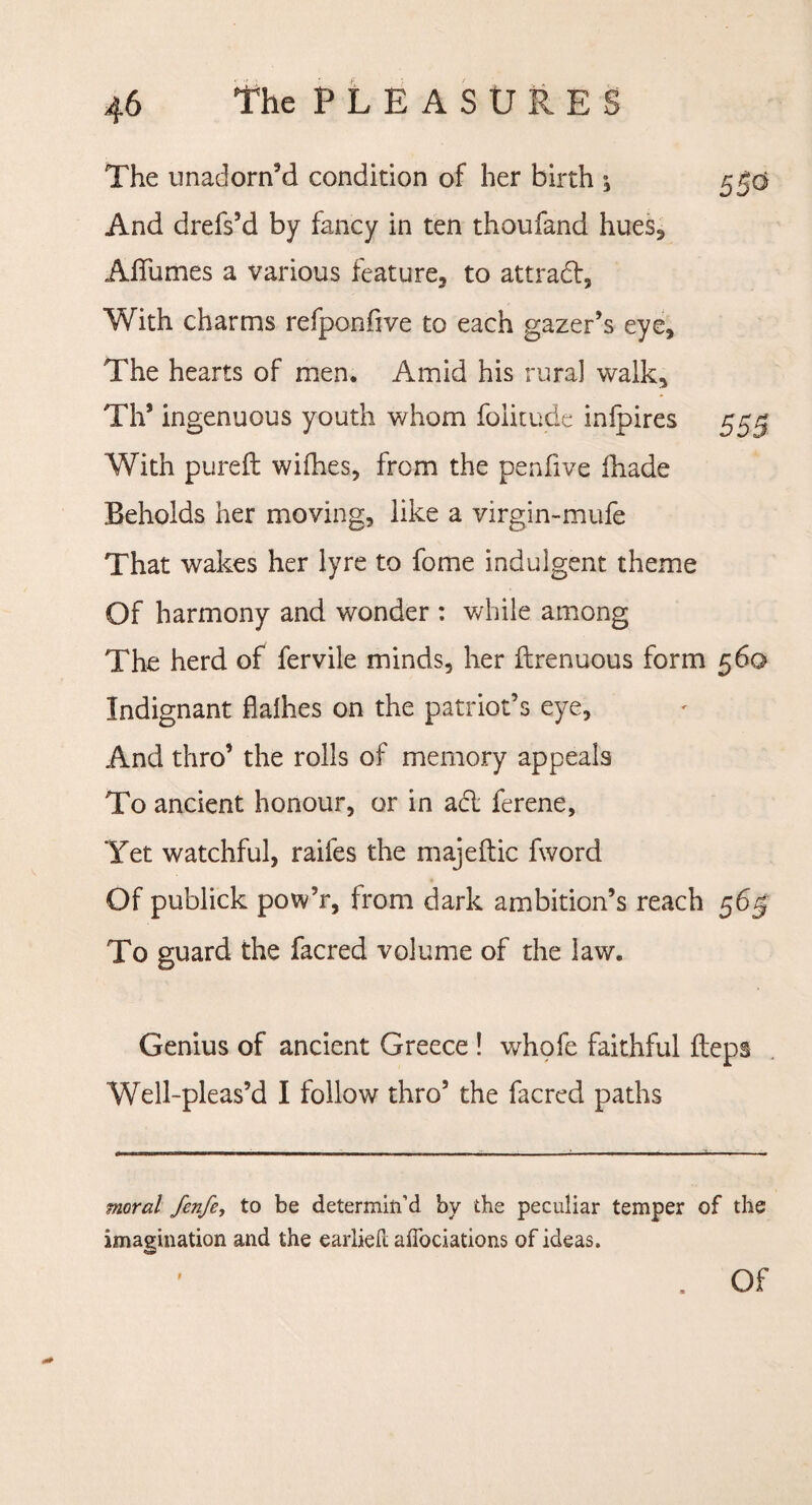 The unadorn’d condition of her birth ^ 5^0 And drefs’d by fancy in ten thoufand hues, Affumes a various feature, to attract, With charms refponfive to each gazer’s eye. The hearts of men. Amid his rural walk, Th’ ingenuous youth whom foiitude infpires 55^ With pureft wifhes, from the pen five fhade Beholds her moving, like a virgin-mufe That wakes her lyre to fome indulgent theme Of harmony and wonder : while among The herd of fervile minds, her ftrenuous form 560 Indignant flalhes on the patriot’s eye, And thro’ the rolls of memory appeals To ancient honour, or in abl ferene, Yet watchful, raifes the majeftic fword Of publick pow’r, from dark ambition’s reach 565 To guard the facred volume of the law. Genius of ancient Greece ! whofe faithful Heps Well-pleas’d I follow thro’ the facred paths moral fenfe, to be determin'd by the peculiar temper of the imagination and the earlieh affociations of ideas.