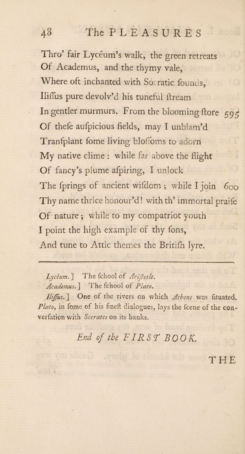 Thro* fair Lyceum’s walk, the green retreats Of Academus, and the thymy vale, Where oft inchanted with Socratic founds, Iliffus pure devolv’d his tuneful ifream In gentler murmurs. From the bloomingLore 595 Of thefe aufpicious fields, may I unblam’d Tranfplant fome living bloffoms to adorn My native clime : while far above the flight Of fancy’s plume afpiring, I unlock The fprings of ancient wifdom ; while I join 600 Thy name thrice honour’d! with th’ immortal praife Of nature ; while to my compatriot youth I point the high example of thy fons, And tune to Attic themes the Britifn lyre. Lyceum. 1 Thefchoolof Arljlctle. Academus. ] The fchool of Plato. Iliffus.] One of the rivers on which Athens was fituated. Plato, in fome of his fineft dialogues, lays the fcene of the con- verfation with Socrates on its banks. End of the FIRST BOOK. THE
