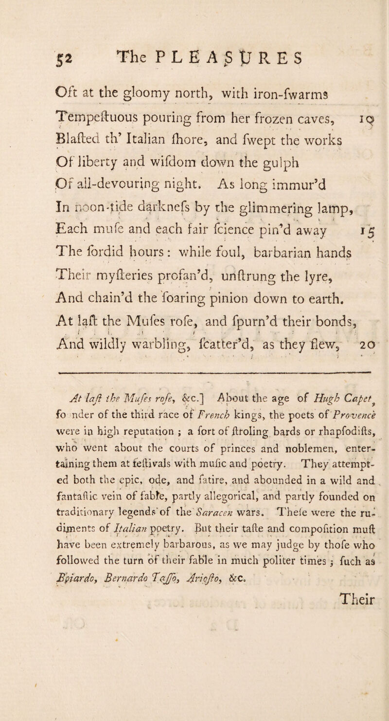 Oft at the gloomy north, with iron-fwarms Tempestuous pouring from her frozen caves, 19 Blafteci th’ Italian fhore, and fwept the works Of liberty and wifdom down the gulph Of all-devouring night. As long immur’d In noon-tide darknefs by the glimmering lamp, Each mufe and each fair fcience pin’d away 15 The fordid hours: while foul, barbarian hands Their myReries profan’d, unftrung the lyre, - - ^ ■> And chain’d the foaring pinion down to earth. At laft the Mufes rofe, and fpurn’d their bonds, And wildly warbling, fcatter’d, as they few, 20 At lad the Mufe a rofe, &c.] About the age of Hugh Capet? fo nder of the third race of French kings, the poets of Provence were in high reputation ; a fort of ilroling bards or rhapfodifts, who went about the courts of princes and noblemen, enter¬ taining them at feftivals with mufic and poetry. They attempt¬ ed both the epic, ode, and fatire, and abounded in a wild and fantahic vein of fabte, partly allegorical, and partly founded on traditionary legends'of the Saracen wars. Thele were the ru- dijnentr, of Italian poetry. But their take and compofition muft have been extremely barbarous, as we may judge by thofe who followed the turn of their fable in much politer times j fuch as Bpiardo, Bernardo Bajfo, Arioflo, 6cC,