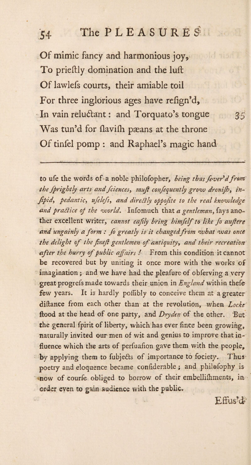 Of mimic fancy and harmonious joy9 To prieftly domination and the luft Of lawlefs courts, their amiable toil For three inglorious ages have refign’d. In vain reludlant: and Torquato’s tongue 35 Was tun’d for flavifh paeans at the throne Of tinfel pomp : and Raphael’s magic hand to life the words of a noble philofopher, being thus fever* dfrent' the fprightly arts and fciences, 7nuft confequently grow drcnijh, in- fipid, pedantic, ufelefs, and direSlly oppofete to the real knowledge and practice of the world. Infomuch that a gentleman, fays ano¬ ther excellent writer, cannot eafly bring himfelf to like fo anjlere and ungainly a form : fo greatly is it changed from what was once the delight of the finefi gentlemen of antiquity, and their recreation after the hurry of public affairs ! From this condition it cannot be recovered but by uniting it once more with the works of imagination; and we have had the pleafure of obferving a very great progrefs made towards their union in England within thefe few years. It is hardly polfibly to conceive them at a greater diftance from each other than at the revolution, when Locke flood at the head of one party, and Dry den of the other. But the general fpirit of liberty, which has ever fmce been growing, naturally invited our men of wit and genius to improve that in¬ fluence which the arts of perfuafion gave them with the people, by applying them to fubjedls of importance to fociety. Thus' poetry and eloquence became conliderable j and phiiofophy is now of courfe obliged to borrow of their embellifhments, in order even to gain audience with the public. Effus’d*