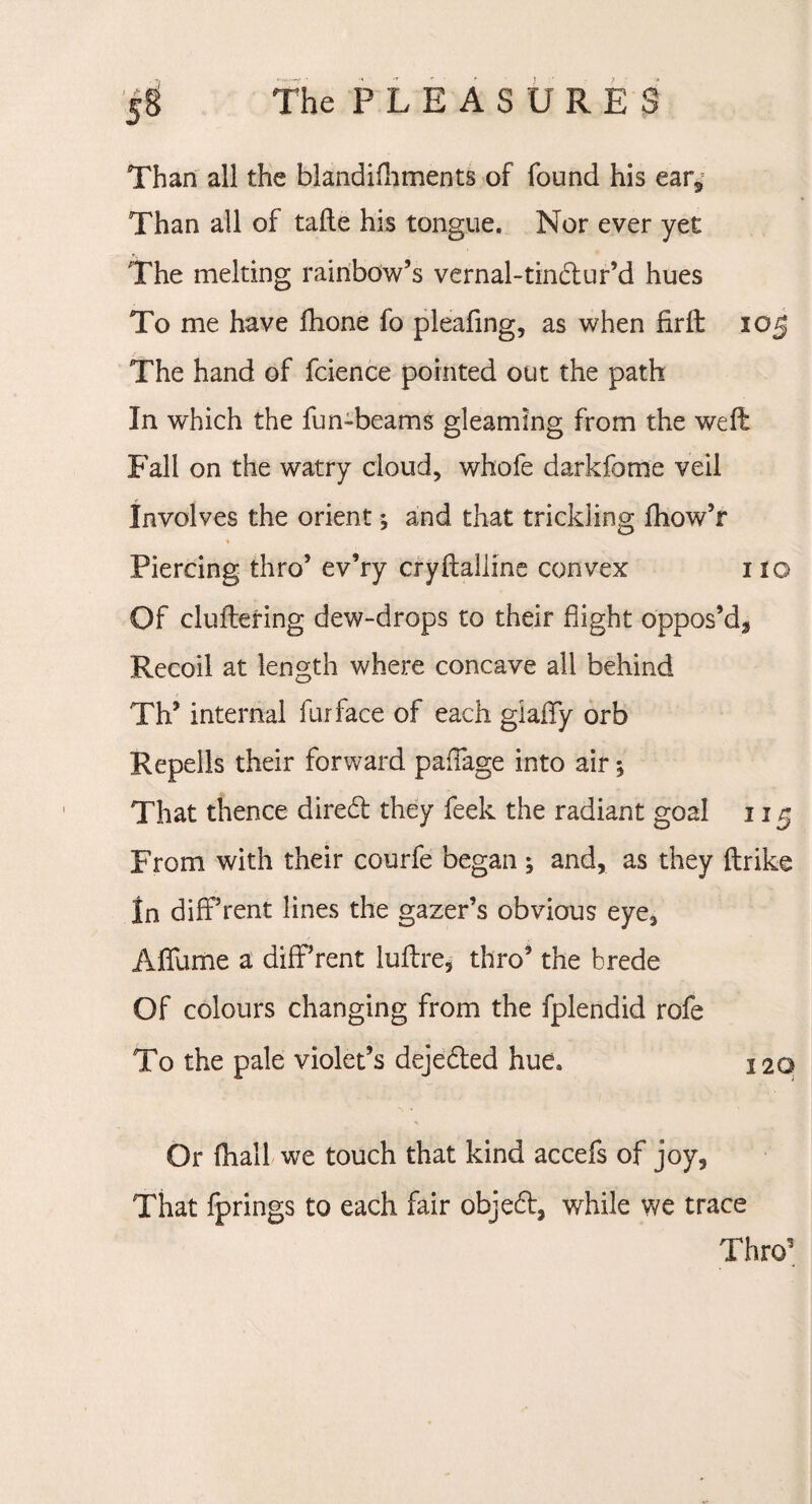 The P L E A S U R E S Than all the blandifhments of found his ear* Than all of tafte his tongue. Nor ever yet The melting rainbow’s vernal-tindur’d hues To me have fhone fo pleafing, as when firft 105 The hand of fcience pointed out the path In which the fun-beams gleaming from the weft Fall on the watry cloud, whofe darkfome veil Involves the orient; and that trickling fhow’r « Piercing thro’ ev’ry cryftaliine convex 110 Of cluftering dew-drops to their flight oppos’d. Recoil at length where concave all behind Th’ internal fur face of each giafFy orb Re pel Is their forward paflage into air; That thence dired they feek the radiant goal 115 From with their courfe began ; and, as they ftrike In different lines the gazer’s obvious eye, Aflfume a diflf’rent luftre, thro’ the brede Of colours changing from the fplendid rofe To the pale violet’s dejeded hue. 120 ■V Or fhall we touch that kind accefs of joy, That fprings to each fair objed, while we trace Thro1