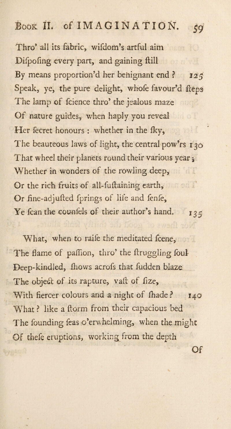 Thro’ all its fabric, wifdom’s artful aim Diipofing every part, and gaining Hill By means proportion’d her benignant end ? 125 Speak, ye, the pure delight, whofe favour’d fceps The lamp of fcience thro’ the jealous maze Of nature guides, when haply you reveal Her fecret honours : whether in the fky. The beauteous laws of light, the central powTs 130 That wheel their planets round their various year 5 Whether in wonders of the rowling deep. Or the rich fruits of all-fu flaming earth. Or fine-adjufled fprings of life and fenfe, ¥e fcan the cou-nfels of their author’s hand. 1^5 What, when to raife the meditated fcene. The flame of paflion, thro’ the (Iruggling foul Deep-kindled, fhovvs acrofs that hidden blaze The objedl of its rapture, vaft of fize. With fiercer colours and a night of fhade ? 140 What ? like a dorm from their capacious bed The founding feas o’erwhelming, when the might Of thefe eruptions, working from the depth Of