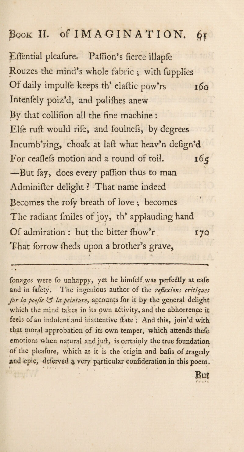 EfTential pleafure* Paffion’s fierce illapfe Rouzes the mind’s whole fabric •, with fupplies Of daily impulfe keeps th’ elaftic pow’rs 1.60 Intenfely poiz’d, and polifhes anew By that collifion all the fine machine : Elfe rufl would rife, and foulnefs, by degrees Incumb’ring, choak at lafl what heav’n defigrfd For ceaflefs motion and a round of toil. 165 -—But fay, does every paflion thus to man Adminifler delight ? That name indeed Becomes the rofy breath of love ; becomes The radiant fmiles of joy, th9 applauding hand Of admiration : but the bitter fhow’r 170 That forrow fheds upon a brother’s grave. fonages we re To unhappy, yet he himfelf was perfectly at eafe and in fafety. The ingenious author of the reflexions critiques fur la poefie & la peinture, accounts for it by the general delight which the mind takes in its own a&ivity, and the abhorrence it feels of an indolent and inattentive (late : And this, join’d with, that moral approbation of its own temper, which attends thefe emotions when natural and juft, is certainly the true foundation of the pleafure, which as it is the origin and bafts of tragedy and epic, deferved q, very particular conftderation in this poem„ i * v- ( 4 ■ . * • > *. • ' - ** But