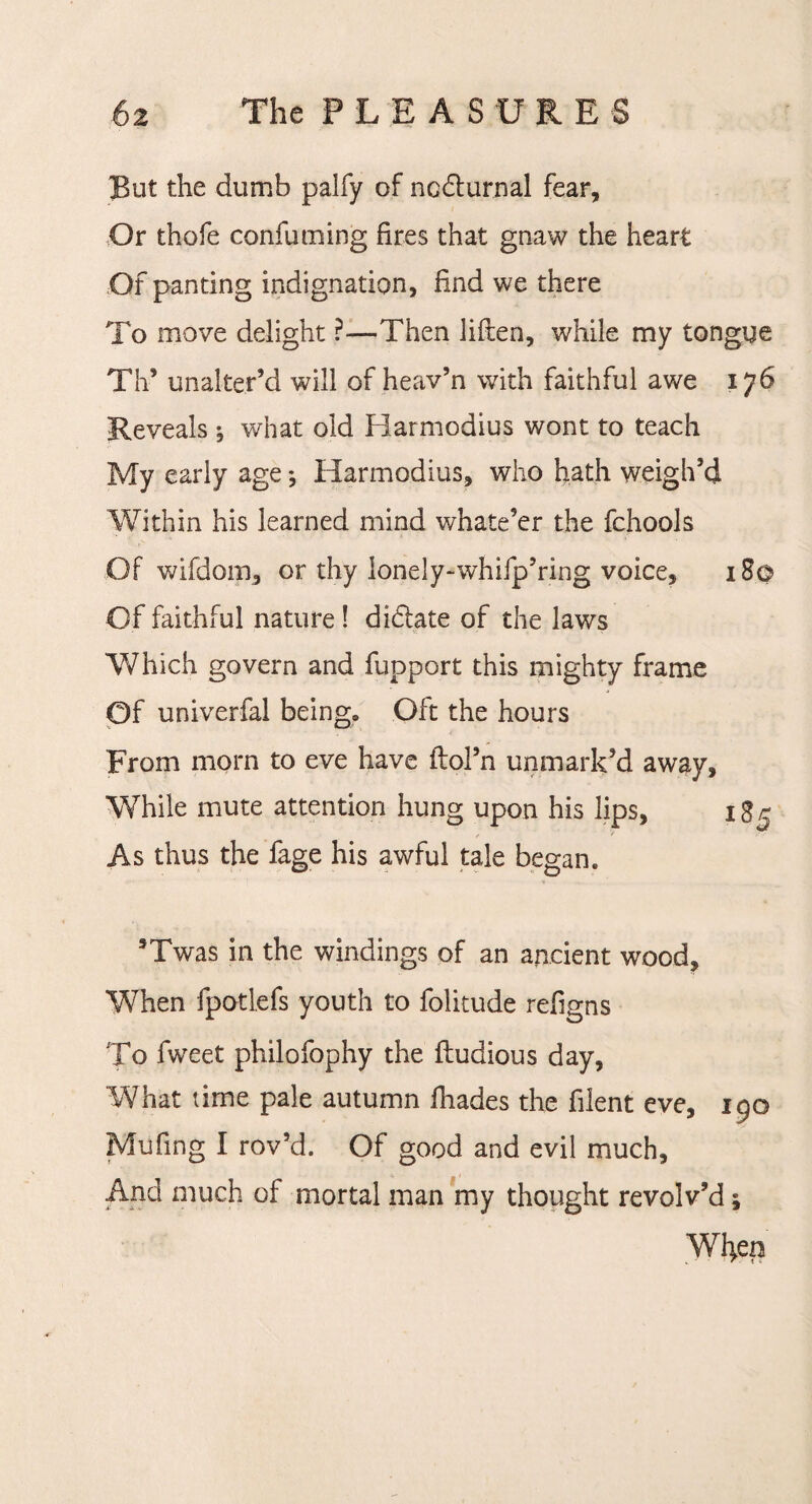 But the dumb palfy of ncdurnal fear. Or thofe confuming fires that gnaw the heart Of panting indignation, find we there To move delight ?—Then liften, while my tongue Th* unalter’d will of heav’n with faithful awe 176 Reveals j what old Barmodius wont to teach My early age *, Barmodius, who hath weigh’d Within his learned mind whatever the fchools Of wifdom, or thy lonely-whifp’ring voice, 18© Of faithful nature ! didate of the laws Which govern and fupport this mighty frame Of univerfal being® Oft the hours From morn to eve have ftol’n unmark’d away. While mute attention hung upon his lips, 185 As thus the fage his awful tale began. sTwas in the windings of an ancient wood. When fpotlefs youth to folitude refigns To fweet philofophy the ftudious day, What time pale autumn fhades the filent eve, 190 Mufing I rov’d. Of good and evil much. And much of mortal man my thought revolv’d; Wfyen