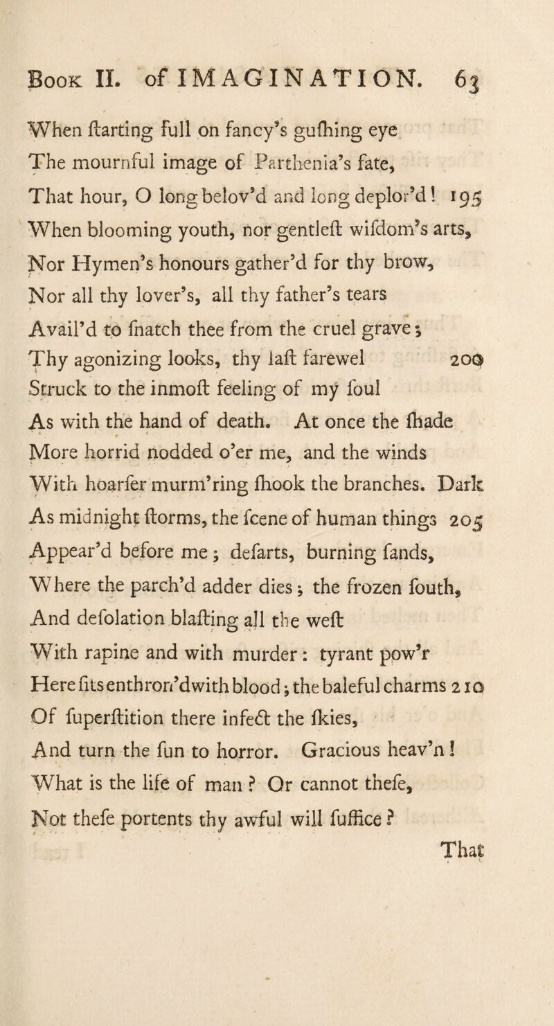 When ftarting Full on fancy's guihing eye The mournful image of Parthenia’s fate. That hour, O longbelovsd and long deplor’d! 195 When blooming youth, nor gentled wifdorri'S arts. Nor Hymen’s honours gather’d for thy brow. Nor ail thy lover’s, all thy father’s tears Avail’d to fnatch thee from the cruel grave; Thy agonizing looks, thy laft farewel 20G Struck to the inmod feeling of my foul As with the hand of death. At once the fliade 0 More horrid nodded o’er me, and the winds ‘ f ) With hoarfer murm’ring fhook the branches. Dark As midnight dorms, the fcene of human things 205 Appear’d before me ; defarts, burning fands, W here the parch’d adder dies; the frozen fouth* And defolation blading all the wed With rapine and with murder : tyrant pow’r Here fits enthron’d with blood; the baleful charms 210 Of fuperdition there infeed the fkies. And turn the fun to horror. Gracious heav’n! What is the life of man ? Or cannot thefe. Not thefe portents thy awful will fuffice ? That ► t