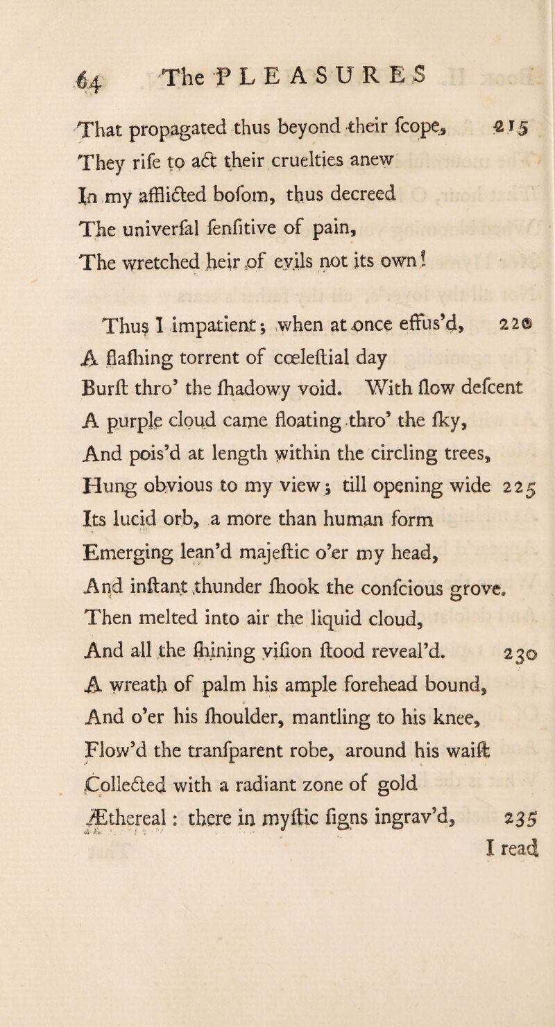 That propagated thus beyond their fcope, £ They rife to aft their cruelties anew In my afflifted bofom, thus decreed The univerfal fenfitive of pain. The wretched heir pf evils not its own! Thus I impatient; when at once effus’d, 220 A flafhing torrent of coeleflial day Burft thro’ the fhadowy void. With flow defcent A purple cloud came floating thro’ the fky. And pois’d at length within the circling trees. Hung obvious to my view ; till opening wide 225 Its lucid orb, a more than human form Emerging lean’d majeflic o’er my head. And inflant .thunder fhook the confcious grove. Then melted into air the liquid cloud. And all the fhining vifion flood reveal’d. 230 A wreath of palm his ample forehead bound. And o’er his fhoulder, mantling to his knee. Flow’d the tranfparent robe, around his waift Collefted with a radiant zone of gold /Ethereal: there in myftic figns ingrav’d, 235 I read