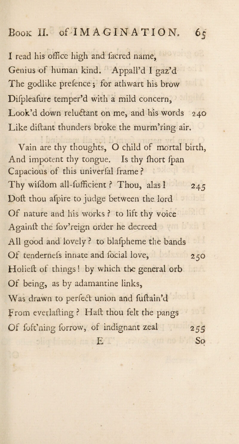 1 read his office high and facred name. Genius of human kind. Appall’d I gaz’d The godlike prefence; for athwart his brow Difpleafure temper’d with a mild concern. Look’d down reludlant on me, and his words 240 Like diftant thunders broke the murm’ring air* Vain are thy thoughts, O child of mortal birth, And impotent thy tongue. Is thy fhort fpan Capacious of this univerfal frame ? Thy wifdom all-fufficient ? Thou, alas 1 245 Doll thou afpire to judge between the, lord Of nature and his works ? to lift thy voice Againft the fov’reign order he decreed All good and lovely ? to blafpheme the bands Of tendernefs innate and focial love, 2 50 Holieft of things! by which the general orb Of being, as by adamantine links. Was drawn to perfect union and fuftain’d f rom everlafting ? Haft thou felt the pangs Of foft’ning forrow, of indignant zeal E 255 So