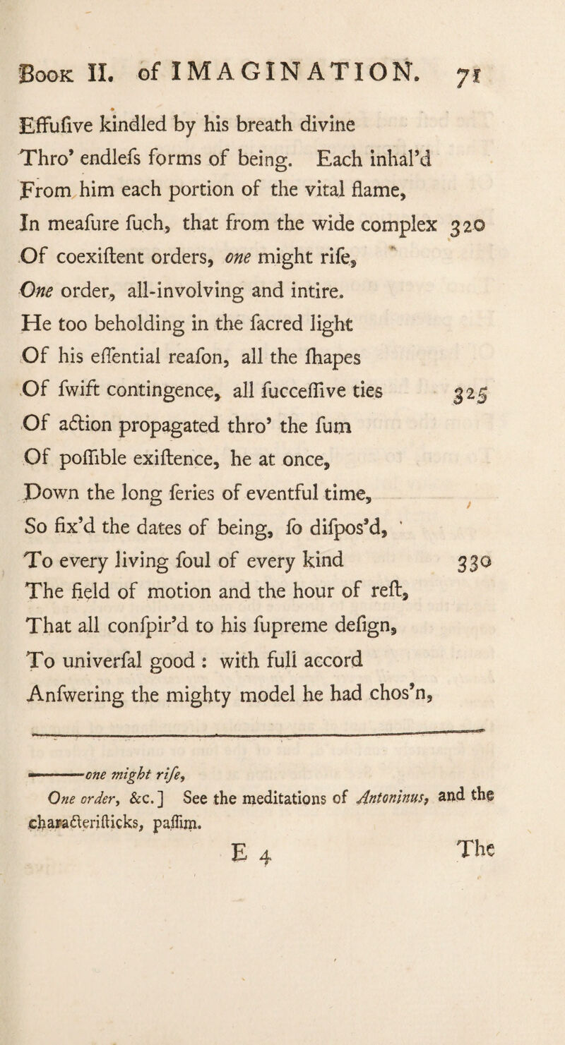 Effufive kindled by his breath divine Thro’ endlefs forms of being. Each inhal’d prom him each portion of the vital flame* In meafure fuch, that from the wide complex 320 Of coexiftent orders, one might rife. One order, all-involving and intire. He too beholding in the facred light Of his eflential reafon, all the fhapes Of fwift contingence, all fucceflive ties 325 Of adtion propagated thro5 the fum Of poflible exiftence, he at once, Down the long feries of eventful time. So fix’d the dates of being, fo difpos’d, ' To every living foul of every kind 330 The field of motion and the hour of reft. That all confpir’d to his fupreme defign. To univerfal good : with full accord Anfwering the mighty model he had chos’n, —.—one might rife, One order, &c.] See the meditations of Antoninus, and th§ ehara&erifticks, paffim. E 4 The